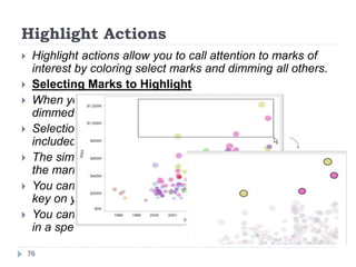 Highlight Actions
 Highlight actions allow you to call attention to marks of
interest by coloring select marks and dimming all others.
 Selecting Marks to Highlight
 When you select a mark in the view all other marks are
dimmed to draw attention to the selection.
 Selection is saved with the workbook and can be
included when publishing.
 The simplest way to add highlighting to a view is to select
the marks you want to highlight.
 You can select multiple marks by holding down the Ctrl
key on your keyboard while you select each mark.
 You can also click and drag the pointer to select all marks
in a specific area of the view.
76
 