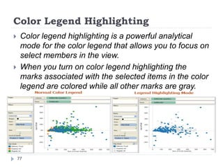 Color Legend Highlighting
 Color legend highlighting is a powerful analytical
mode for the color legend that allows you to focus on
select members in the view.
 When you turn on color legend highlighting the
marks associated with the selected items in the color
legend are colored while all other marks are gray.
77
 