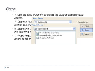 Cont…
 4. Use the drop-down list to select the Source sheet or data
source.
 5. Select a Target sheet. If you select a dashboard you can
further select individual sheets within the dashboard.
 6. Select the fields you want to use for highlighting. Select from
the following options: Selected Field, Dates and Time, All Field.
 7. When finished, click OK twice to close the dialog boxes and
return to the view.
80
 