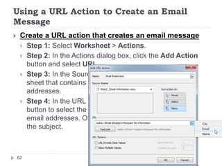 Using a URL Action to Create an Email
Message
 Create a URL action that creates an email message
 Step 1: Select Worksheet > Actions.
 Step 2: In the Actions dialog box, click the Add Action
button and select URL.
 Step 3: In the Source Sheets drop-down list, select the
sheet that contains the field with the user email
addresses.
 Step 4: In the URL textbox, type mailto:, click the arrow
button to select the field in your data that contains the
email addresses. Optionally, you can type ?subject= and
the subject.
82
 