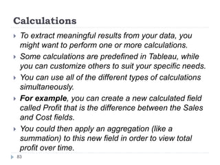 Calculations
 To extract meaningful results from your data, you
might want to perform one or more calculations.
 Some calculations are predefined in Tableau, while
you can customize others to suit your specific needs.
 You can use all of the different types of calculations
simultaneously.
 For example, you can create a new calculated field
called Profit that is the difference between the Sales
and Cost fields.
 You could then apply an aggregation (like a
summation) to this new field in order to view total
profit over time.
83
 