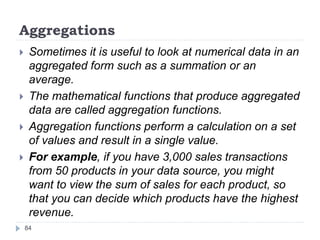 Aggregations
 Sometimes it is useful to look at numerical data in an
aggregated form such as a summation or an
average.
 The mathematical functions that produce aggregated
data are called aggregation functions.
 Aggregation functions perform a calculation on a set
of values and result in a single value.
 For example, if you have 3,000 sales transactions
from 50 products in your data source, you might
want to view the sum of sales for each product, so
that you can decide which products have the highest
revenue.
84
 
