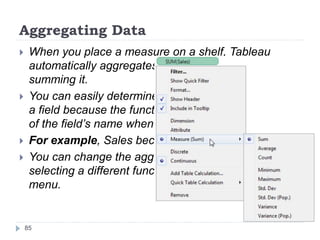 Aggregating Data
 When you place a measure on a shelf, Tableau
automatically aggregates the data, usually by
summing it.
 You can easily determine the aggregation applied to
a field because the function always appears in front
of the field’s name when it is placed on a shelf.
 For example, Sales becomes SUM(Sales).
 You can change the aggregation of a field by
selecting a different function from the field’s context
menu.
85
 