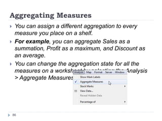 Aggregating Measures
 You can assign a different aggregation to every
measure you place on a shelf.
 For example, you can aggregate Sales as a
summation, Profit as a maximum, and Discount as
an average.
 You can change the aggregation state for all the
measures on a worksheet by selecting the Analysis
> Aggregate Measures menu item.
86
 
