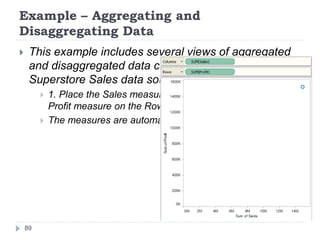Example – Aggregating and
Disaggregating Data
 This example includes several views of aggregated
and disaggregated data created using the Sample –
Superstore Sales data source.
 1. Place the Sales measure on the Columns shelf and the
Profit measure on the Rows shelf.
 The measures are automatically aggregated as sums.
89
 