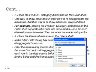 Cont…
 2. Place the Product - Category dimension on the Color shelf.
 One way to show more data in your view is to disaggregate the
measures. Another way is to show additional levels of detail.
 For example, placing the Product- Category dimension on the
Color shelf separates the data into three marks—one for each
dimension member—and then encodes the marks using color.
 3. Place the Discount measure on the Filters shelf.
 In the Filter Field dialog box select All Values to filter on the
disaggregated measure.
 Filter the data to only include discounts greater than 6% (0.06).
Because Discount is disaggregated, Tableau applies the filter to
each row in the data source before performing the aggregations
for the Sales and Profit measures.
90
 