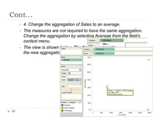 Cont…
 4. Change the aggregation of Sales to an average.
 The measures are not required to have the same aggregation.
Change the aggregation by selecting Average from the field’s
context menu.
 The view is shown below. The field name and tooltips indicate
the new aggregation.
91
 