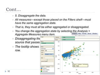 Cont…
 5. Disaggregate the data.
 All measures—except those placed on the Filters shelf—must
have the same aggregation state.
 That is, they must all be either aggregated or disaggregated.
 You change the aggregation state by selecting the Analysis >
Aggregate Measures menu item.
 Disaggregating the data displays every row in the data
source that passes through the filter.
 The tooltip shows the profit and sales for one particular
row.
92
 