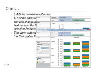Cont…
 3. Add the calculation to the view.
 4. Edit the calculation.
 You can change the field’s formula by right-clicking the
field name in the Data window and selecting Edit or by
selecting Analysis > Edit Calculation.
 The view automatically updates after you click OK in
the Calculated Field dialog box.
94
 