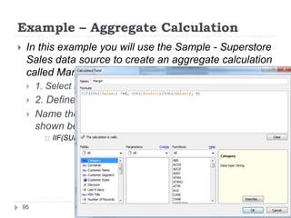 Example – Aggregate Calculation
95
 In this example you will use the Sample - Superstore
Sales data source to create an aggregate calculation
called Margin, and use the new field in a data view.
 1. Select New Calculated Field on the Data window menu.
 2. Define the calculation.
 Name the new field Margin and enter the formula
shown below.
 IIF(SUM([Sales]) !=0, SUM([Profit])/SUM([Sales]), 0)
 