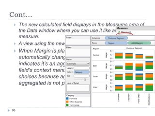 Cont…
96
 The new calculated field displays in the Measures area of
the Data window where you can use it like any other
measure.
 A view using the new aggregate measure is shown below.
 When Margin is placed on a shelf, its name is
automatically changed to AGG(Margin), which
indicates it’s an aggregate calculation. Additionally, the
field’s context menu does not include any aggregation
choices because aggregating a field that’s already
aggregated is not possible.
 