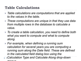 Table Calculations
 Table calculations are computations that are applied
to the values in the table.
 These computations are unique in that they use data
from multiple rows in the database to calculate a
value.
 To create a table calculation, you need to define both
what you want to compute and what to compute
along.
 For example, when defining a running sum
calculation for several years you are computing a
running sum along the Date field. These are defined
in the calculated field dialog box using the
Calculation Type and Calculate Along drop-down97
 