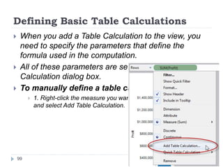 Defining Basic Table Calculations
 When you add a Table Calculation to the view, you
need to specify the parameters that define the
formula used in the computation.
 All of these parameters are set in the Table
Calculation dialog box.
 To manually define a table calculation:
 1. Right-click the measure you want to use in the computation
and select Add Table Calculation.
99
 