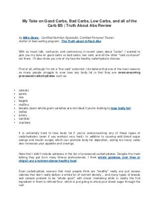 My Take on Good Carbs, Bad Carbs, Low Carbs, and all of the
Carb BS | Truth About Abs Review
by Mike Geary - Certified Nutrition Specialist, Certified Personal Trainer
Author of best-selling program: The Truth about 6-Pack Abs
With so much talk, confusion, and controversy in recent years about "carbs", I wanted to
give you my take on good carbs vs bad carbs, low carb, and all the other "carb confusion"
out there. I'll also show you one of my favorite healthy carbohydrate choices.
First of all, although I'm not a "low carb" extremist, I do believe that one of the main reasons
so many people struggle to ever lose any body fat is that they are overconsuming
processed carbohydrates such as:
cereals
pasta
rice
bagels
muffins
breads (even whole grain varieties are not ideal if you're looking to lose body fat)
sodas
juices
candies
crackers
It is extremely hard to lose body fat if you're overconsuming any of these types of
carbohydrates (even if you workout very hard). In addition to causing wild blood sugar
swings and insulin surges which can promote body fat deposition, eating too many carbs
also increases your appetite and cravings.
Note that I didn't include potatoes in the list of processed carbohydrates. Despite the trash
talking they get from many fitness professionals, I think whole potatoes (not fries or
chips!) are a nutrient-dense healthy food.
Even carbohydrate sources that most people think are "healthy" really are just excess
calories that don't really deliver a whole lot of nutrient density... and many types of breads
and cereals pretend to be "whole grain" with clever marketing while in reality the first
ingredient in them is refined flour, which is just going to shoot your blood sugar through the
roof.
 