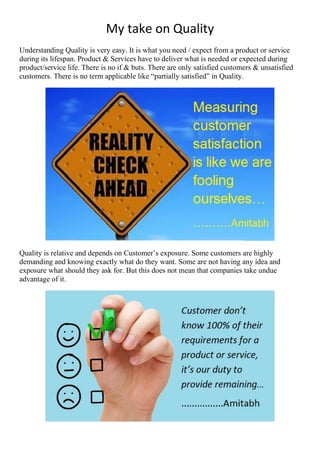 My take on Quality
Understanding Quality is very easy. It is what you need / expect from a product or service
during its lifespan. Product & Services have to deliver what is needed or expected during
product/service life. There is no if & buts. There are only satisfied customers & unsatisfied
customers. There is no term applicable like “partially satisfied” in Quality.
Quality is relative and depends on Customer’s exposure. Some customers are highly
demanding and knowing exactly what do they want. Some are not having any idea and
exposure what should they ask for. But this does not mean that companies take undue
advantage of it.
 