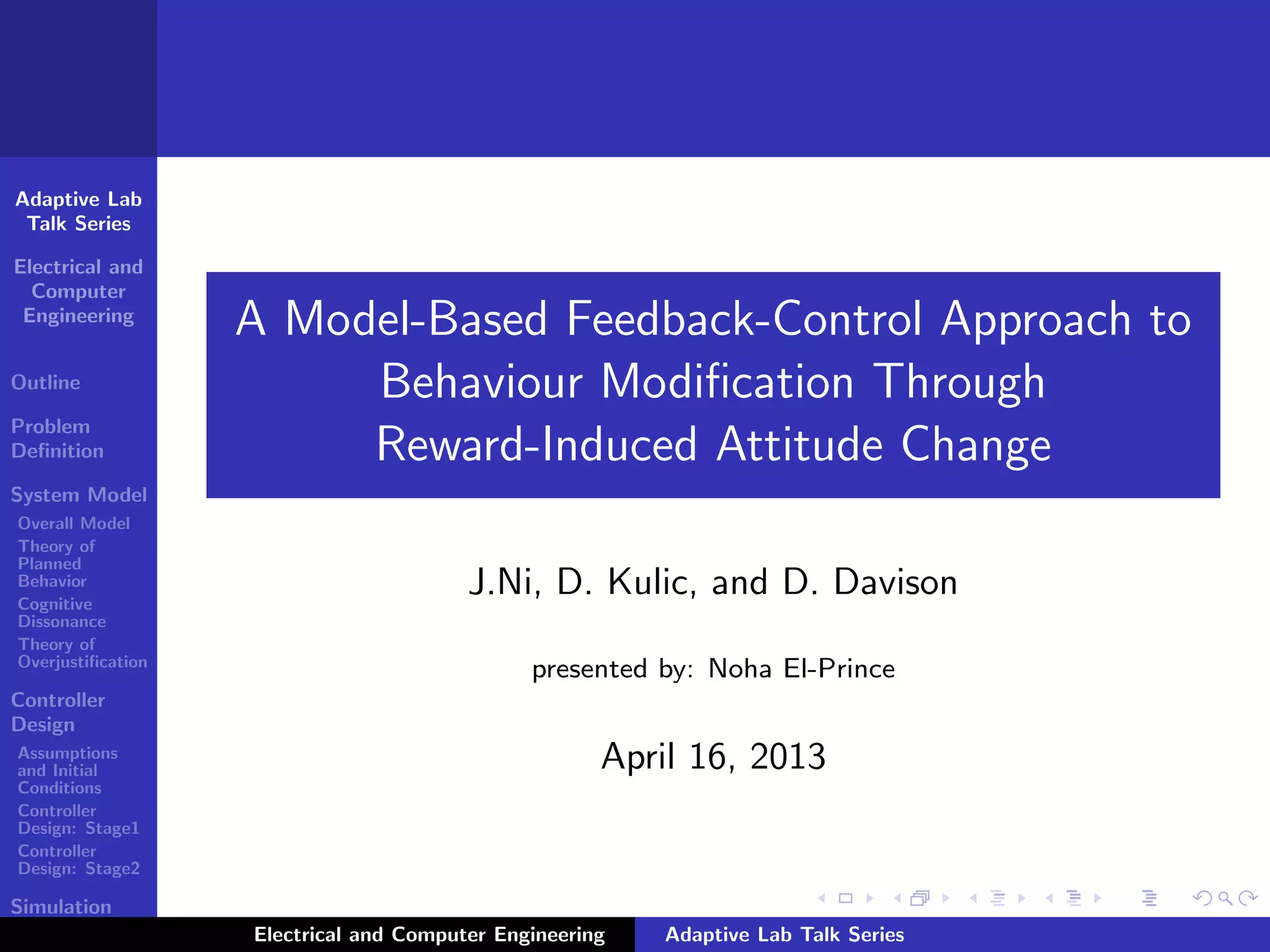 Adaptive Lab
Talk Series
Electrical and
Computer
Engineering
Outline
Problem
Deﬁnition
System Model
Overall Model
Theory of
Planned
Behavior
Cognitive
Dissonance
Theory of
Overjustiﬁcation
Controller
Design
Assumptions
and Initial
Conditions
Controller
Design: Stage1
Controller
Design: Stage2
Simulation
Results
A Model-Based Feedback-Control Approach to
Behaviour Modiﬁcation Through
Reward-Induced Attitude Change
J.Ni, D. Kulic, and D. Davison
presented by: Noha El-Prince
April 16, 2013
Electrical and Computer Engineering Adaptive Lab Talk Series
 