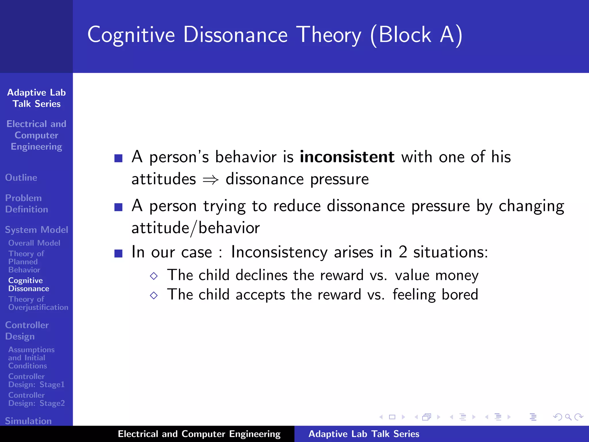 Adaptive Lab
Talk Series
Electrical and
Computer
Engineering
Outline
Problem
Deﬁnition
System Model
Overall Model
Theory of
Planned
Behavior
Cognitive
Dissonance
Theory of
Overjustiﬁcation
Controller
Design
Assumptions
and Initial
Conditions
Controller
Design: Stage1
Controller
Design: Stage2
Simulation
Results
Cognitive Dissonance Theory (Block A)
A person’s behavior is inconsistent with one of his
attitudes ⇒ dissonance pressure
A person trying to reduce dissonance pressure by changing
attitude/behavior
In our case : Inconsistency arises in 2 situations:
The child declines the reward vs. value money
The child accepts the reward vs. feeling bored
Electrical and Computer Engineering Adaptive Lab Talk Series
 