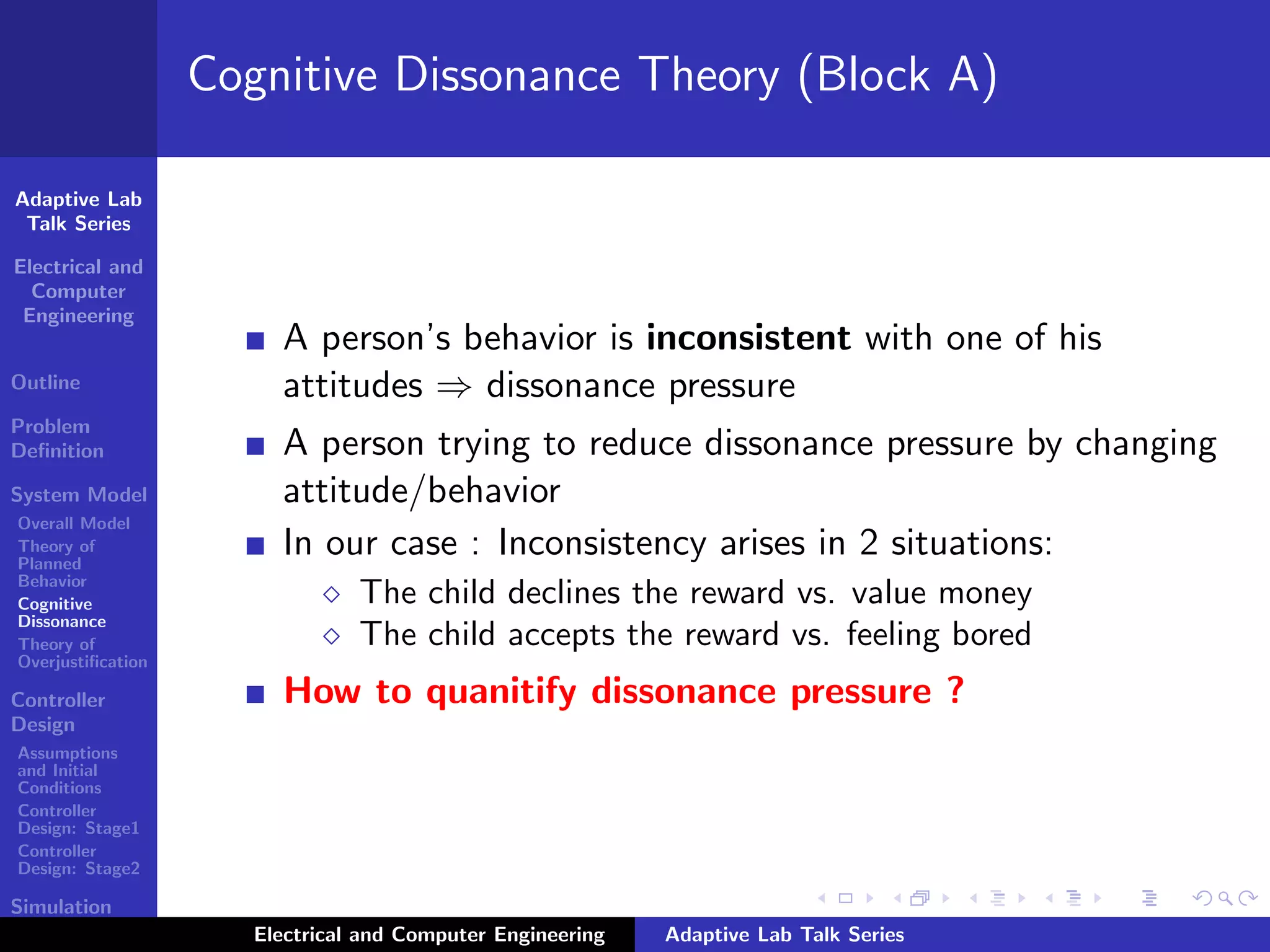 Adaptive Lab
Talk Series
Electrical and
Computer
Engineering
Outline
Problem
Deﬁnition
System Model
Overall Model
Theory of
Planned
Behavior
Cognitive
Dissonance
Theory of
Overjustiﬁcation
Controller
Design
Assumptions
and Initial
Conditions
Controller
Design: Stage1
Controller
Design: Stage2
Simulation
Results
Cognitive Dissonance Theory (Block A)
A person’s behavior is inconsistent with one of his
attitudes ⇒ dissonance pressure
A person trying to reduce dissonance pressure by changing
attitude/behavior
In our case : Inconsistency arises in 2 situations:
The child declines the reward vs. value money
The child accepts the reward vs. feeling bored
How to quanitify dissonance pressure ?
Electrical and Computer Engineering Adaptive Lab Talk Series
 