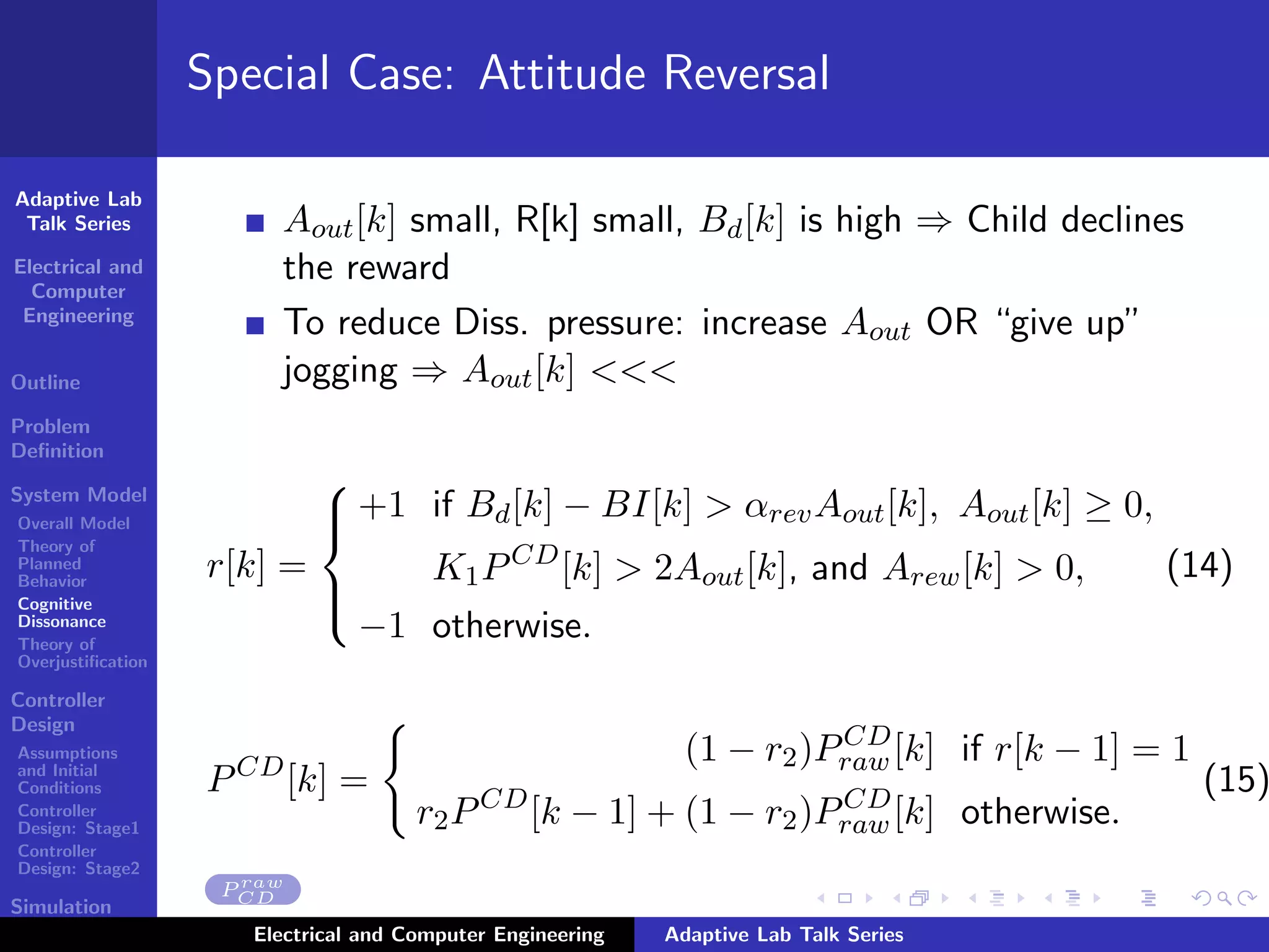 Adaptive Lab
Talk Series
Electrical and
Computer
Engineering
Outline
Problem
Deﬁnition
System Model
Overall Model
Theory of
Planned
Behavior
Cognitive
Dissonance
Theory of
Overjustiﬁcation
Controller
Design
Assumptions
and Initial
Conditions
Controller
Design: Stage1
Controller
Design: Stage2
Simulation
Results
Special Case: Attitude Reversal
Aout[k] small, R[k] small, Bd[k] is high ⇒ Child declines
the reward
To reduce Diss. pressure: increase Aout OR “give up”
jogging ⇒ Aout[k] <<<
r[k] =



+1 if Bd[k] − BI[k] > αrevAout[k], Aout[k] ≥ 0,
K1PCD
[k] > 2Aout[k], and Arew[k] > 0,
−1 otherwise.
(14)
PCD
[k] =
(1 − r2)PCD
raw[k] if r[k − 1] = 1
r2PCD
[k − 1] + (1 − r2)PCD
raw[k] otherwise.
(15)
P raw
CD
Electrical and Computer Engineering Adaptive Lab Talk Series
 