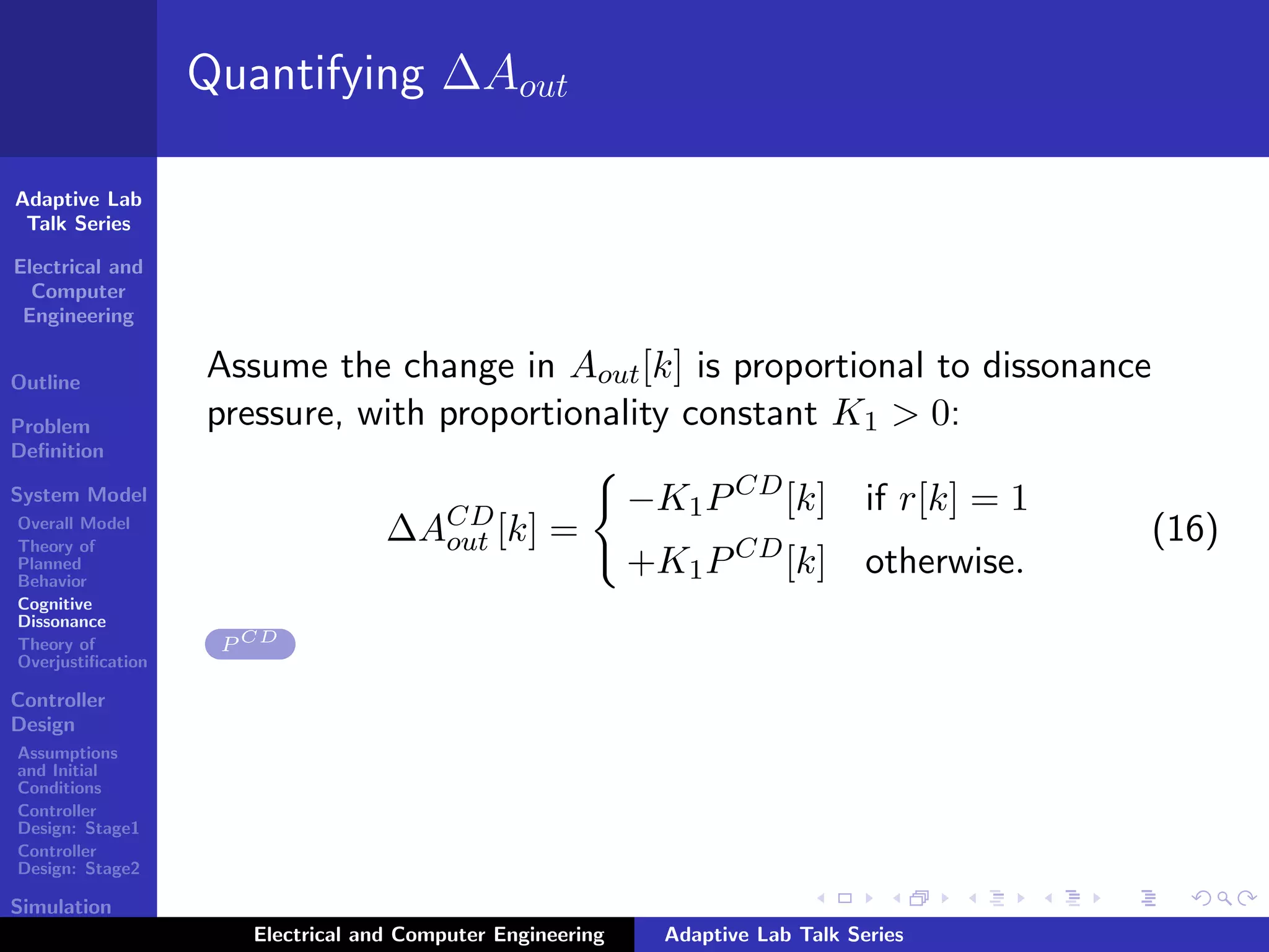 Adaptive Lab
Talk Series
Electrical and
Computer
Engineering
Outline
Problem
Deﬁnition
System Model
Overall Model
Theory of
Planned
Behavior
Cognitive
Dissonance
Theory of
Overjustiﬁcation
Controller
Design
Assumptions
and Initial
Conditions
Controller
Design: Stage1
Controller
Design: Stage2
Simulation
Results
Quantifying ∆Aout
Assume the change in Aout[k] is proportional to dissonance
pressure, with proportionality constant K1 > 0:
∆ACD
out [k] =
−K1PCD
[k] if r[k] = 1
+K1PCD
[k] otherwise.
(16)
P CD
Electrical and Computer Engineering Adaptive Lab Talk Series
 