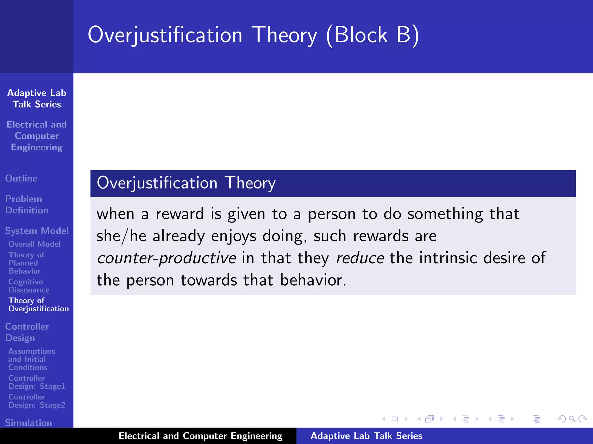 Adaptive Lab
Talk Series
Electrical and
Computer
Engineering
Outline
Problem
Deﬁnition
System Model
Overall Model
Theory of
Planned
Behavior
Cognitive
Dissonance
Theory of
Overjustiﬁcation
Controller
Design
Assumptions
and Initial
Conditions
Controller
Design: Stage1
Controller
Design: Stage2
Simulation
Results
Overjustiﬁcation Theory (Block B)
Overjustiﬁcation Theory
when a reward is given to a person to do something that
she/he already enjoys doing, such rewards are
counter-productive in that they reduce the intrinsic desire of
the person towards that behavior.
Electrical and Computer Engineering Adaptive Lab Talk Series
 