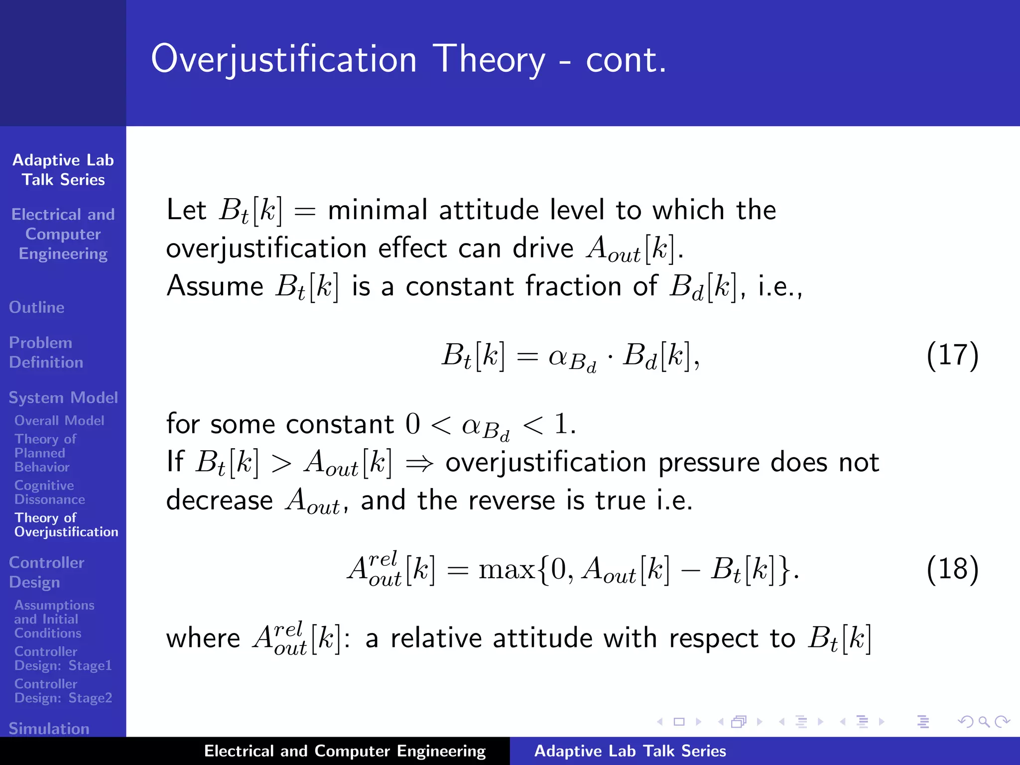 Adaptive Lab
Talk Series
Electrical and
Computer
Engineering
Outline
Problem
Deﬁnition
System Model
Overall Model
Theory of
Planned
Behavior
Cognitive
Dissonance
Theory of
Overjustiﬁcation
Controller
Design
Assumptions
and Initial
Conditions
Controller
Design: Stage1
Controller
Design: Stage2
Simulation
Results
Overjustiﬁcation Theory - cont.
Let Bt[k] = minimal attitude level to which the
overjustiﬁcation eﬀect can drive Aout[k].
Assume Bt[k] is a constant fraction of Bd[k], i.e.,
Bt[k] = αBd
· Bd[k], (17)
for some constant 0 < αBd
< 1.
If Bt[k] > Aout[k] ⇒ overjustiﬁcation pressure does not
decrease Aout, and the reverse is true i.e.
Arel
out[k] = max{0, Aout[k] − Bt[k]}. (18)
where Arel
out[k]: a relative attitude with respect to Bt[k]
Electrical and Computer Engineering Adaptive Lab Talk Series
 