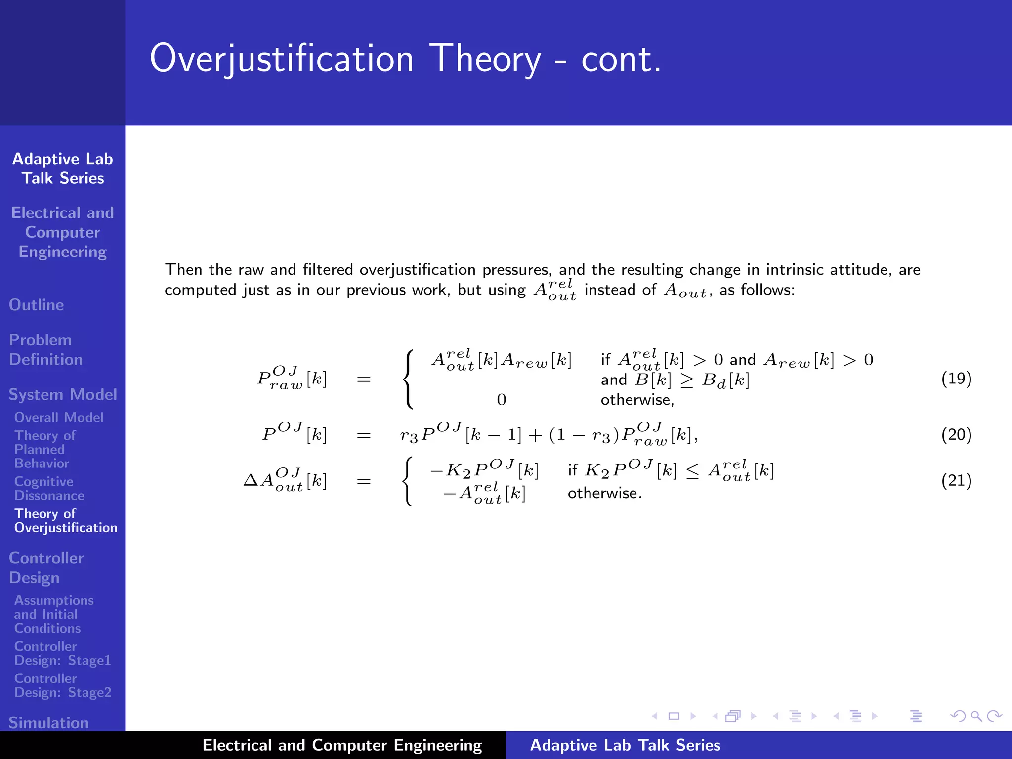 Adaptive Lab
Talk Series
Electrical and
Computer
Engineering
Outline
Problem
Deﬁnition
System Model
Overall Model
Theory of
Planned
Behavior
Cognitive
Dissonance
Theory of
Overjustiﬁcation
Controller
Design
Assumptions
and Initial
Conditions
Controller
Design: Stage1
Controller
Design: Stage2
Simulation
Results
Overjustiﬁcation Theory - cont.
Then the raw and ﬁltered overjustiﬁcation pressures, and the resulting change in intrinsic attitude, are
computed just as in our previous work, but using Arel
out instead of Aout, as follows:
P
OJ
raw[k] =



Arel
out[k]Arew[k] if Arel
out[k] > 0 and Arew[k] > 0
and B[k] ≥ Bd[k]
0 otherwise,
(19)
P
OJ
[k] = r3P
OJ
[k − 1] + (1 − r3)P
OJ
raw[k], (20)
∆A
OJ
out[k] =
−K2P OJ
[k] if K2P OJ
[k] ≤ Arel
out[k]
−Arel
out[k] otherwise.
(21)
Electrical and Computer Engineering Adaptive Lab Talk Series
 