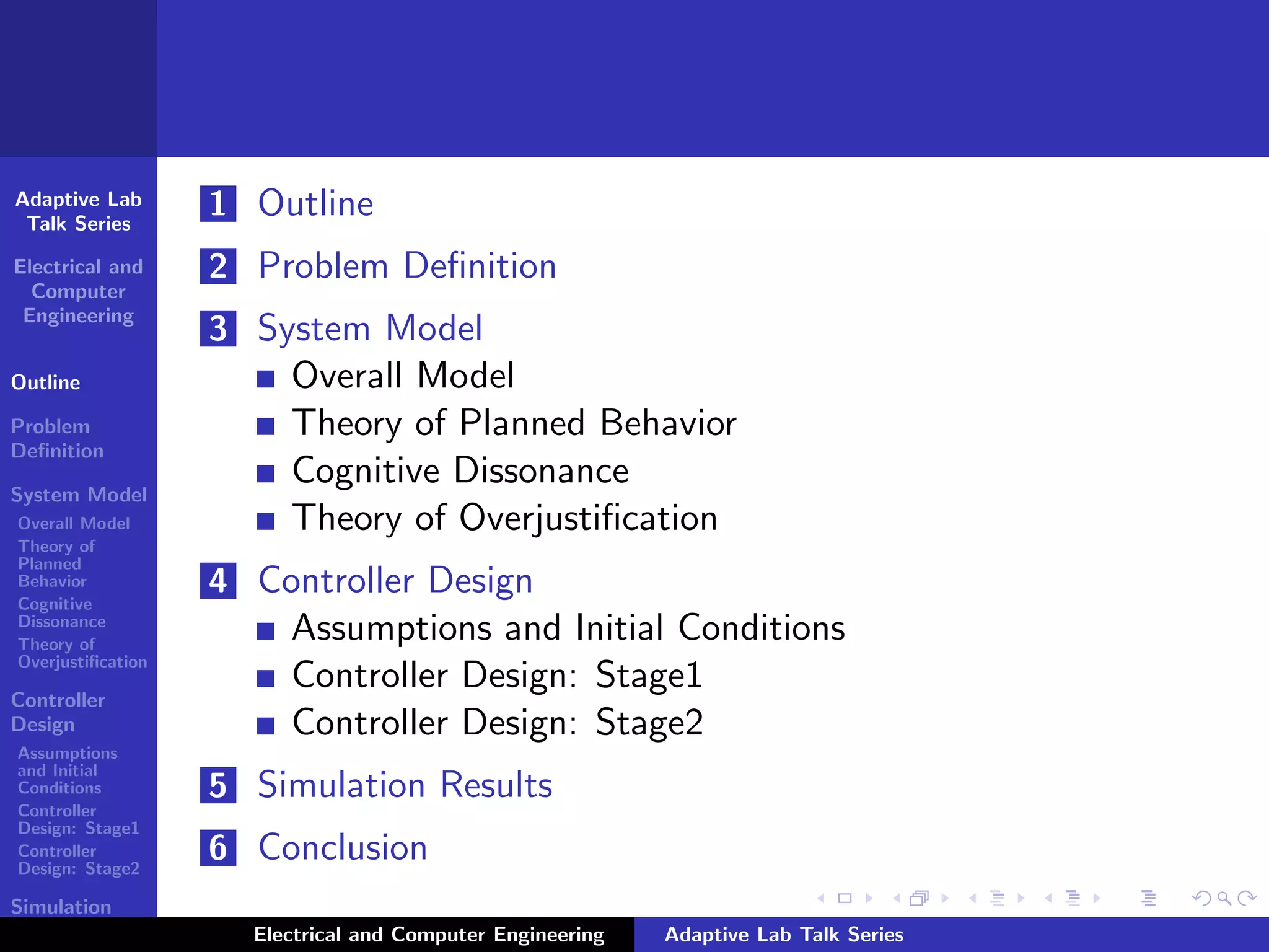 Adaptive Lab
Talk Series
Electrical and
Computer
Engineering
Outline
Problem
Deﬁnition
System Model
Overall Model
Theory of
Planned
Behavior
Cognitive
Dissonance
Theory of
Overjustiﬁcation
Controller
Design
Assumptions
and Initial
Conditions
Controller
Design: Stage1
Controller
Design: Stage2
Simulation
Results
1 Outline
2 Problem Deﬁnition
3 System Model
Overall Model
Theory of Planned Behavior
Cognitive Dissonance
Theory of Overjustiﬁcation
4 Controller Design
Assumptions and Initial Conditions
Controller Design: Stage1
Controller Design: Stage2
5 Simulation Results
6 Conclusion
Electrical and Computer Engineering Adaptive Lab Talk Series
 