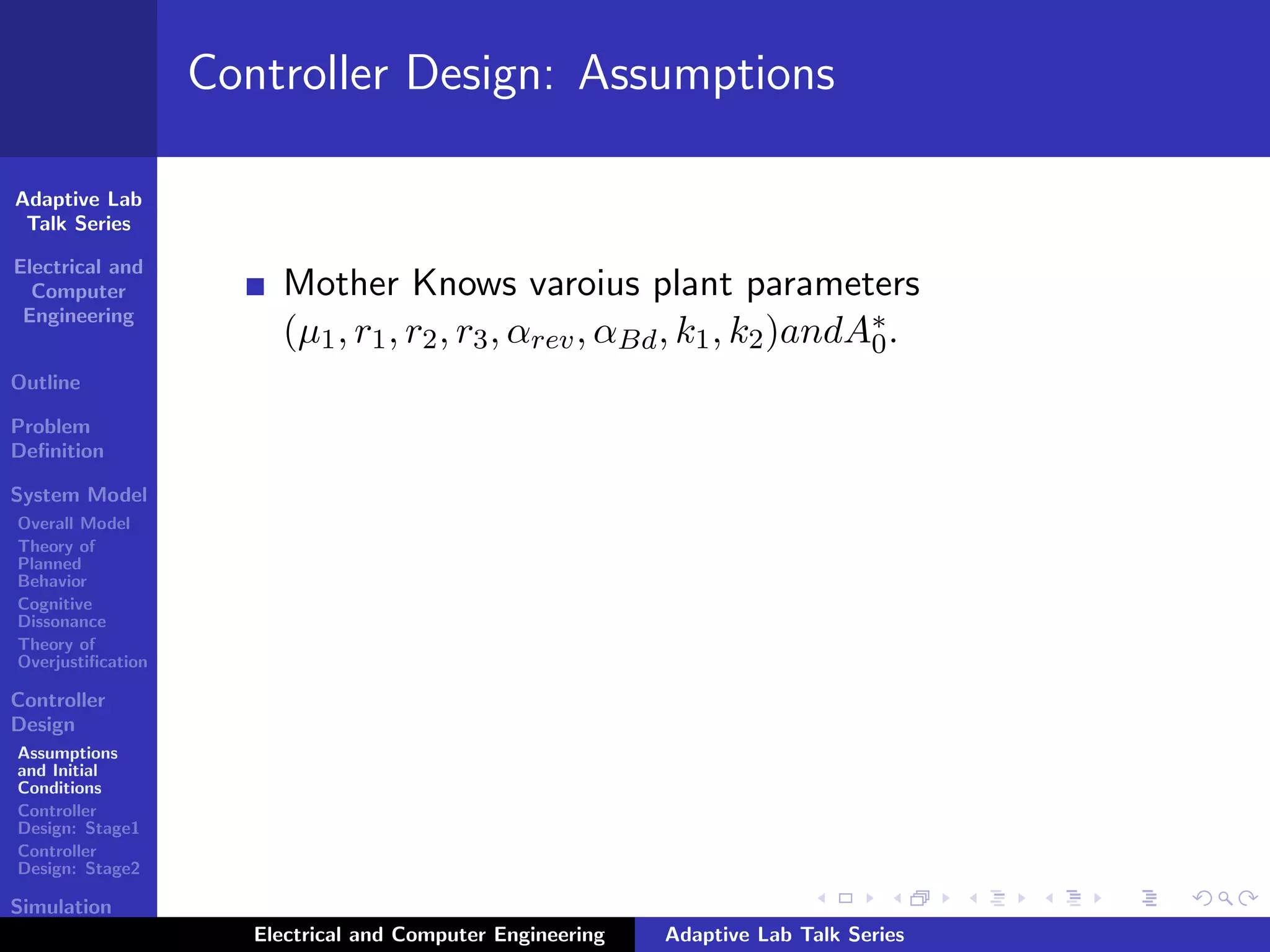Adaptive Lab
Talk Series
Electrical and
Computer
Engineering
Outline
Problem
Deﬁnition
System Model
Overall Model
Theory of
Planned
Behavior
Cognitive
Dissonance
Theory of
Overjustiﬁcation
Controller
Design
Assumptions
and Initial
Conditions
Controller
Design: Stage1
Controller
Design: Stage2
Simulation
Results
Controller Design: Assumptions
Mother Knows varoius plant parameters
(µ1, r1, r2, r3, αrev, αBd, k1, k2)andA∗
0.
Electrical and Computer Engineering Adaptive Lab Talk Series
 