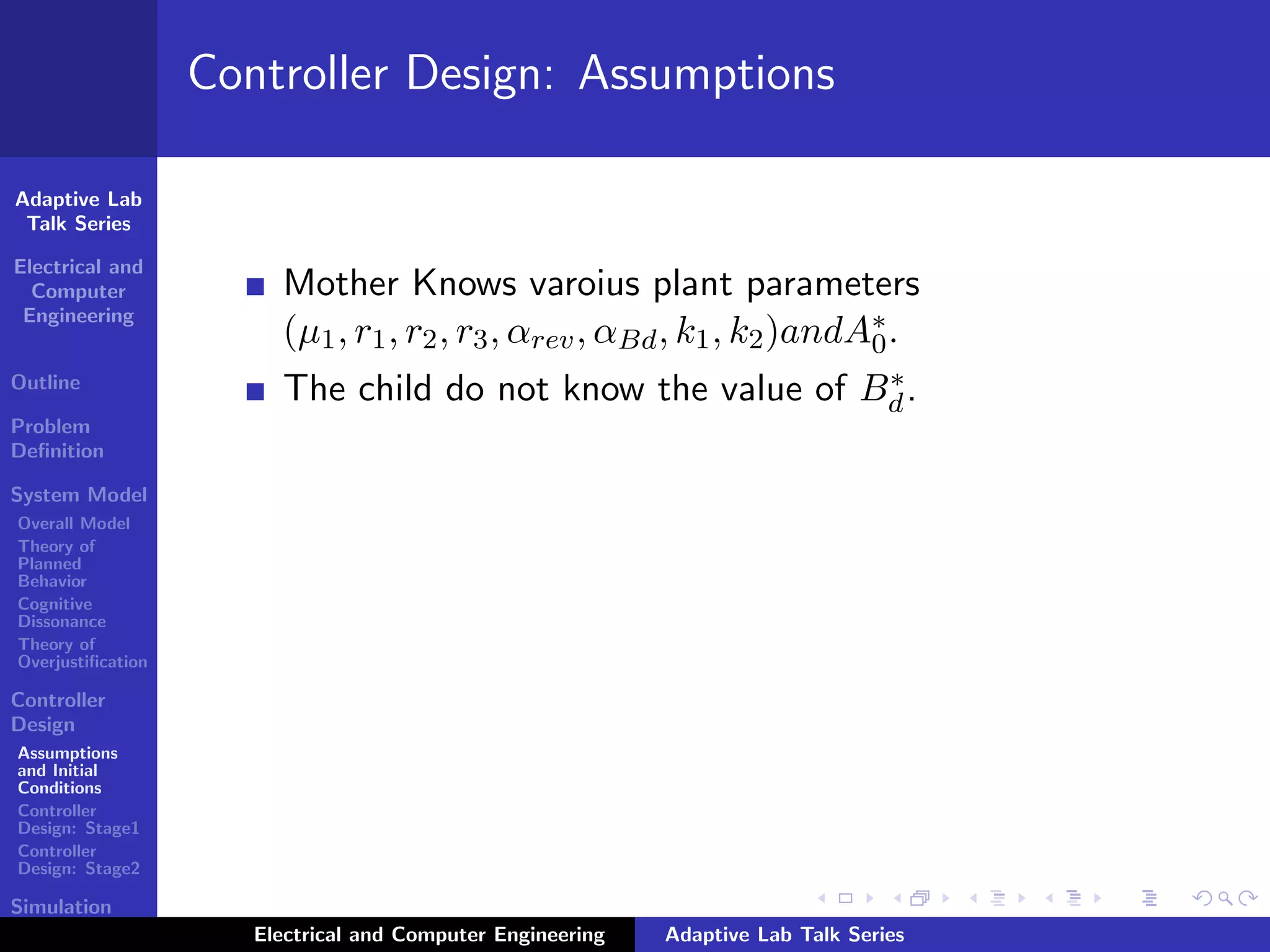 Adaptive Lab
Talk Series
Electrical and
Computer
Engineering
Outline
Problem
Deﬁnition
System Model
Overall Model
Theory of
Planned
Behavior
Cognitive
Dissonance
Theory of
Overjustiﬁcation
Controller
Design
Assumptions
and Initial
Conditions
Controller
Design: Stage1
Controller
Design: Stage2
Simulation
Results
Controller Design: Assumptions
Mother Knows varoius plant parameters
(µ1, r1, r2, r3, αrev, αBd, k1, k2)andA∗
0.
The child do not know the value of B∗
d.
Electrical and Computer Engineering Adaptive Lab Talk Series
 