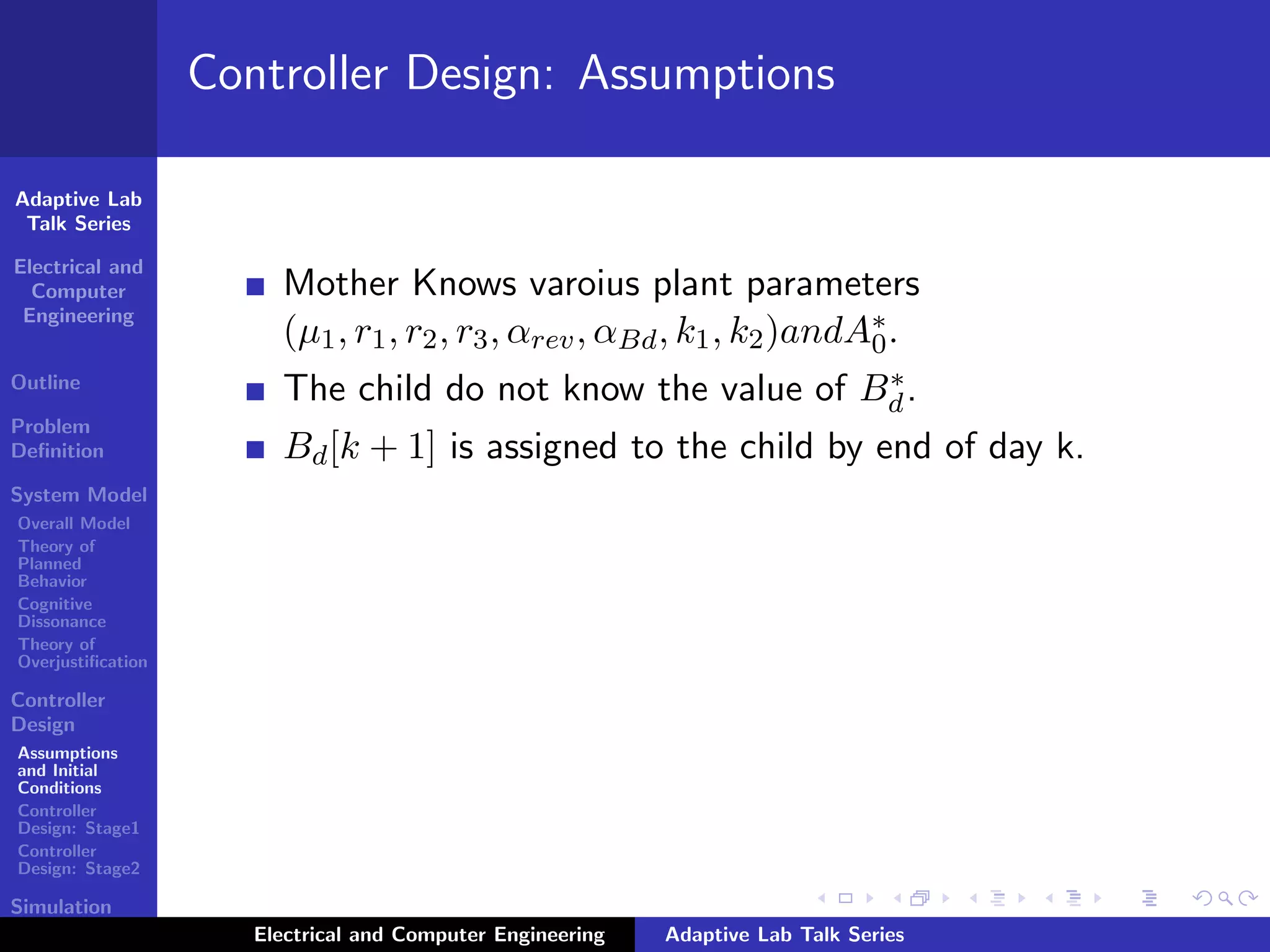 Adaptive Lab
Talk Series
Electrical and
Computer
Engineering
Outline
Problem
Deﬁnition
System Model
Overall Model
Theory of
Planned
Behavior
Cognitive
Dissonance
Theory of
Overjustiﬁcation
Controller
Design
Assumptions
and Initial
Conditions
Controller
Design: Stage1
Controller
Design: Stage2
Simulation
Results
Controller Design: Assumptions
Mother Knows varoius plant parameters
(µ1, r1, r2, r3, αrev, αBd, k1, k2)andA∗
0.
The child do not know the value of B∗
d.
Bd[k + 1] is assigned to the child by end of day k.
Electrical and Computer Engineering Adaptive Lab Talk Series
 