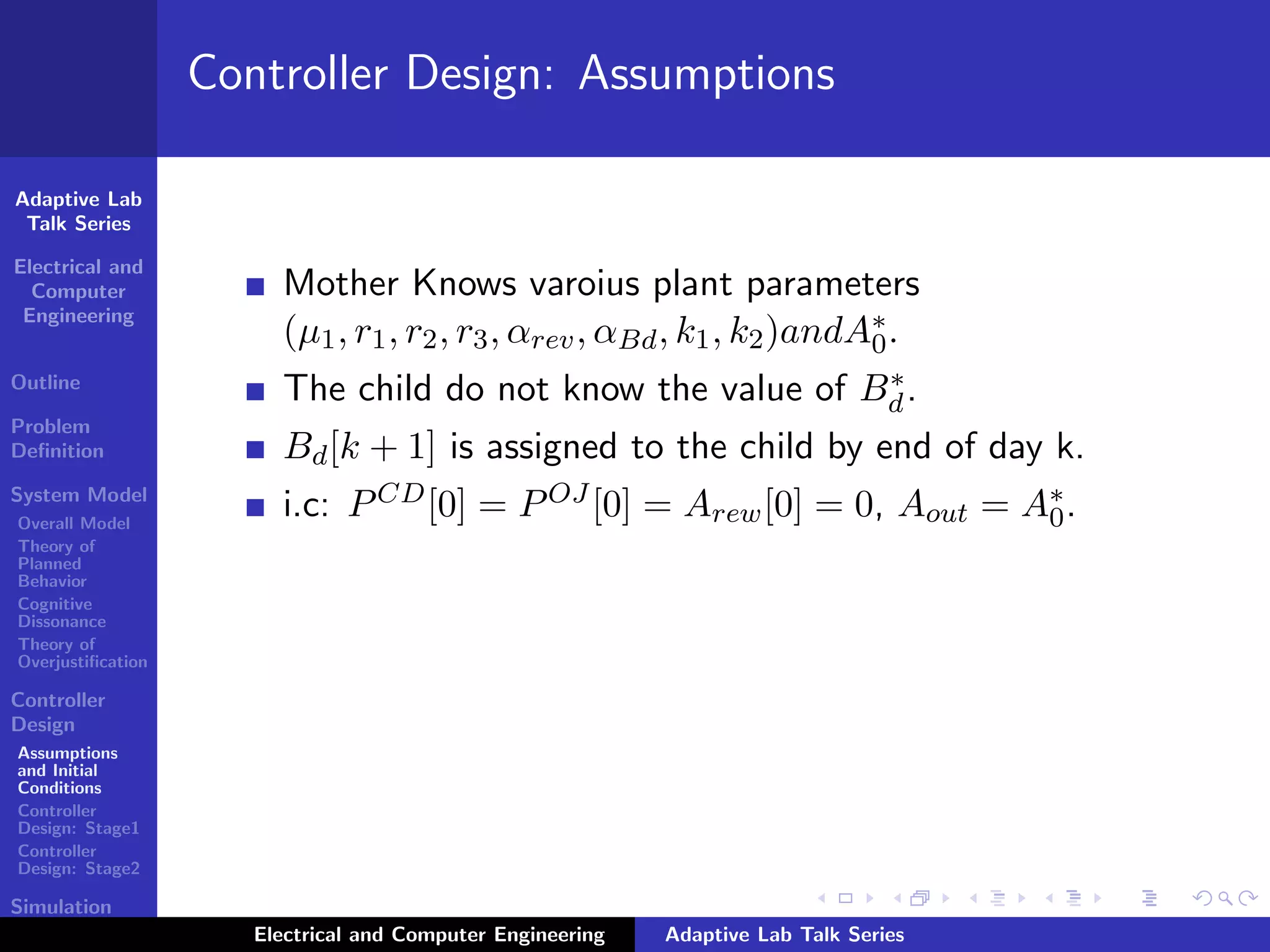 Adaptive Lab
Talk Series
Electrical and
Computer
Engineering
Outline
Problem
Deﬁnition
System Model
Overall Model
Theory of
Planned
Behavior
Cognitive
Dissonance
Theory of
Overjustiﬁcation
Controller
Design
Assumptions
and Initial
Conditions
Controller
Design: Stage1
Controller
Design: Stage2
Simulation
Results
Controller Design: Assumptions
Mother Knows varoius plant parameters
(µ1, r1, r2, r3, αrev, αBd, k1, k2)andA∗
0.
The child do not know the value of B∗
d.
Bd[k + 1] is assigned to the child by end of day k.
i.c: PCD[0] = POJ [0] = Arew[0] = 0, Aout = A∗
0.
Electrical and Computer Engineering Adaptive Lab Talk Series
 