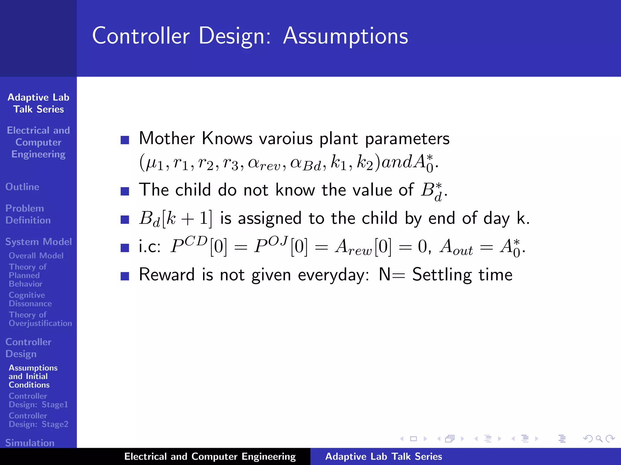 Adaptive Lab
Talk Series
Electrical and
Computer
Engineering
Outline
Problem
Deﬁnition
System Model
Overall Model
Theory of
Planned
Behavior
Cognitive
Dissonance
Theory of
Overjustiﬁcation
Controller
Design
Assumptions
and Initial
Conditions
Controller
Design: Stage1
Controller
Design: Stage2
Simulation
Results
Controller Design: Assumptions
Mother Knows varoius plant parameters
(µ1, r1, r2, r3, αrev, αBd, k1, k2)andA∗
0.
The child do not know the value of B∗
d.
Bd[k + 1] is assigned to the child by end of day k.
i.c: PCD[0] = POJ [0] = Arew[0] = 0, Aout = A∗
0.
Reward is not given everyday: N= Settling time
Electrical and Computer Engineering Adaptive Lab Talk Series
 