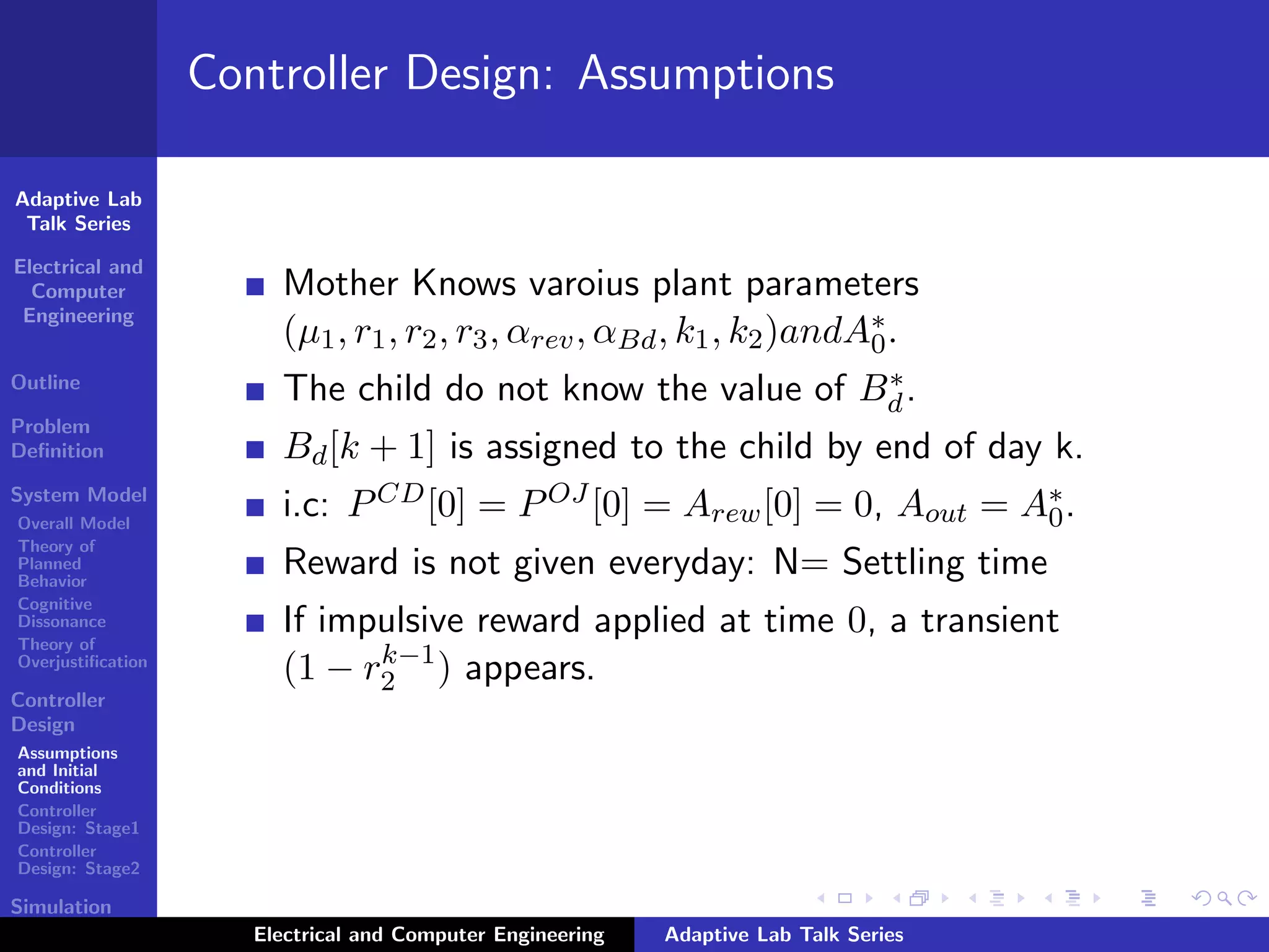 Adaptive Lab
Talk Series
Electrical and
Computer
Engineering
Outline
Problem
Deﬁnition
System Model
Overall Model
Theory of
Planned
Behavior
Cognitive
Dissonance
Theory of
Overjustiﬁcation
Controller
Design
Assumptions
and Initial
Conditions
Controller
Design: Stage1
Controller
Design: Stage2
Simulation
Results
Controller Design: Assumptions
Mother Knows varoius plant parameters
(µ1, r1, r2, r3, αrev, αBd, k1, k2)andA∗
0.
The child do not know the value of B∗
d.
Bd[k + 1] is assigned to the child by end of day k.
i.c: PCD[0] = POJ [0] = Arew[0] = 0, Aout = A∗
0.
Reward is not given everyday: N= Settling time
If impulsive reward applied at time 0, a transient
(1 − rk−1
2 ) appears.
Electrical and Computer Engineering Adaptive Lab Talk Series
 