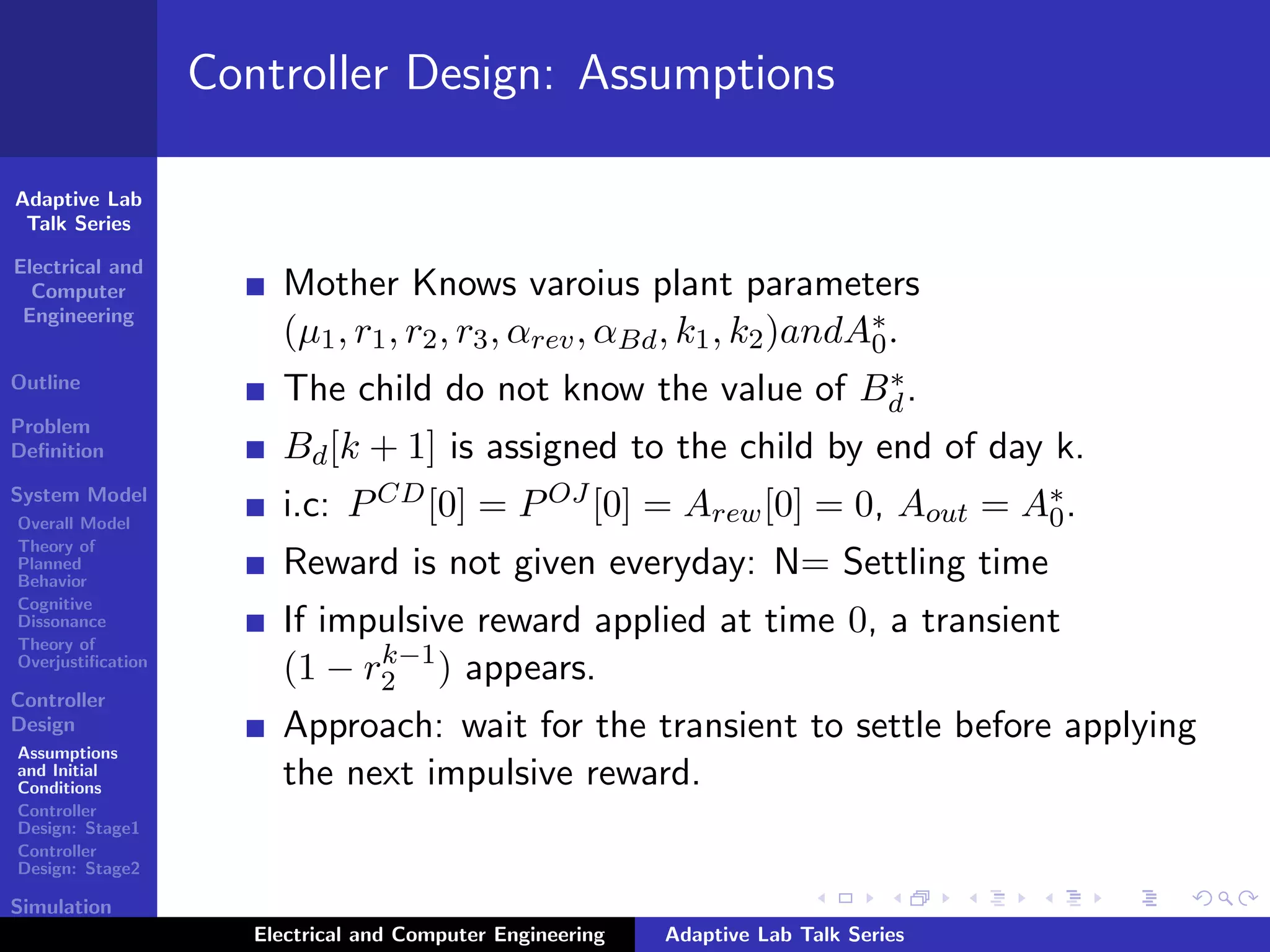 Adaptive Lab
Talk Series
Electrical and
Computer
Engineering
Outline
Problem
Deﬁnition
System Model
Overall Model
Theory of
Planned
Behavior
Cognitive
Dissonance
Theory of
Overjustiﬁcation
Controller
Design
Assumptions
and Initial
Conditions
Controller
Design: Stage1
Controller
Design: Stage2
Simulation
Results
Controller Design: Assumptions
Mother Knows varoius plant parameters
(µ1, r1, r2, r3, αrev, αBd, k1, k2)andA∗
0.
The child do not know the value of B∗
d.
Bd[k + 1] is assigned to the child by end of day k.
i.c: PCD[0] = POJ [0] = Arew[0] = 0, Aout = A∗
0.
Reward is not given everyday: N= Settling time
If impulsive reward applied at time 0, a transient
(1 − rk−1
2 ) appears.
Approach: wait for the transient to settle before applying
the next impulsive reward.
Electrical and Computer Engineering Adaptive Lab Talk Series
 