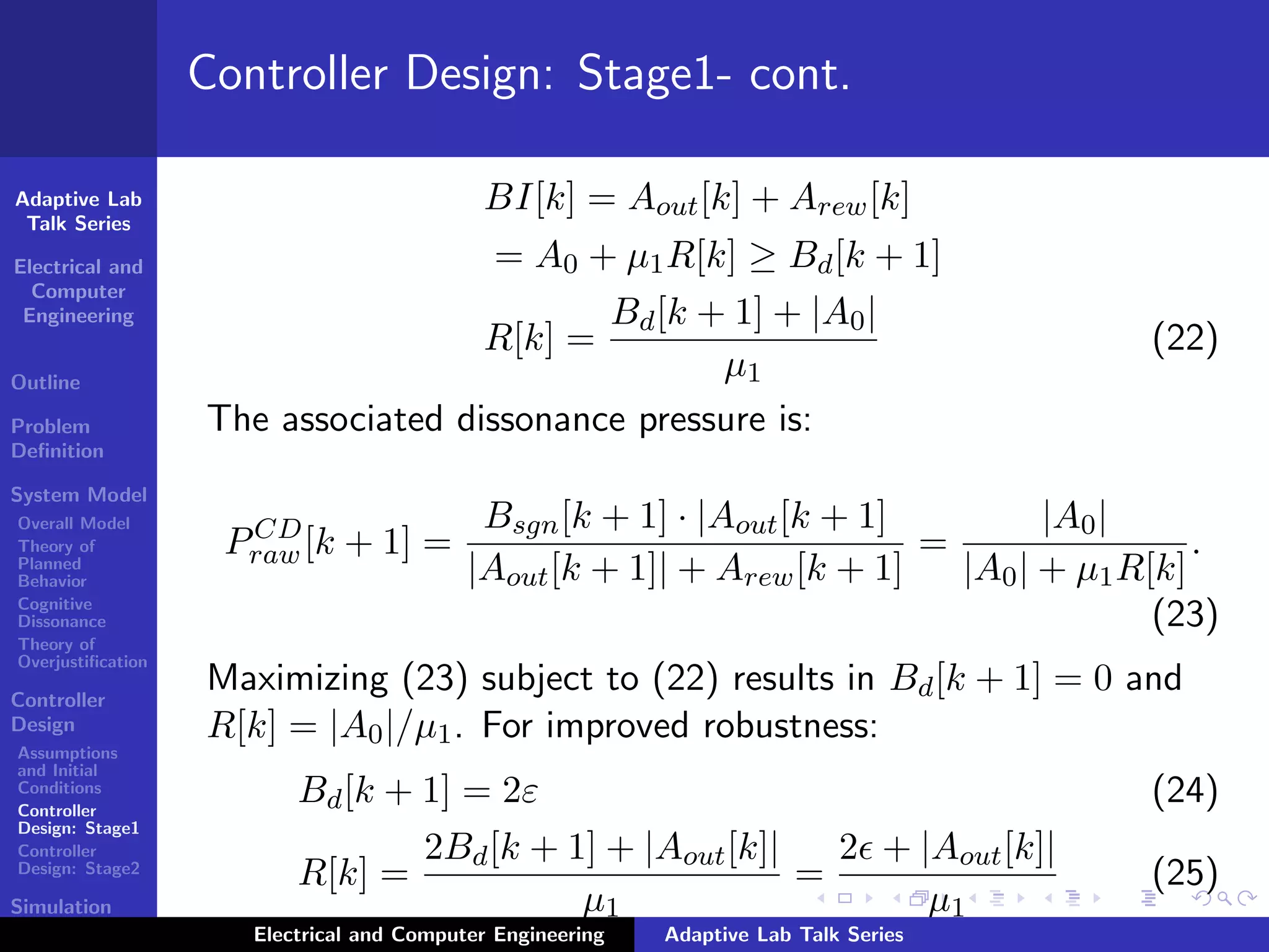 Adaptive Lab
Talk Series
Electrical and
Computer
Engineering
Outline
Problem
Deﬁnition
System Model
Overall Model
Theory of
Planned
Behavior
Cognitive
Dissonance
Theory of
Overjustiﬁcation
Controller
Design
Assumptions
and Initial
Conditions
Controller
Design: Stage1
Controller
Design: Stage2
Simulation
Results
Controller Design: Stage1- cont.
BI[k] = Aout[k] + Arew[k]
= A0 + µ1R[k] ≥ Bd[k + 1]
R[k] =
Bd[k + 1] + |A0|
µ1
(22)
The associated dissonance pressure is:
PCD
raw[k + 1] =
Bsgn[k + 1] · |Aout[k + 1]
|Aout[k + 1]| + Arew[k + 1]
=
|A0|
|A0| + µ1R[k]
.
(23)
Maximizing (23) subject to (22) results in Bd[k + 1] = 0 and
R[k] = |A0|/µ1. For improved robustness:
Bd[k + 1] = 2ε (24)
R[k] =
2Bd[k + 1] + |Aout[k]|
µ1
=
2 + |Aout[k]|
µ1
(25)
Electrical and Computer Engineering Adaptive Lab Talk Series
 