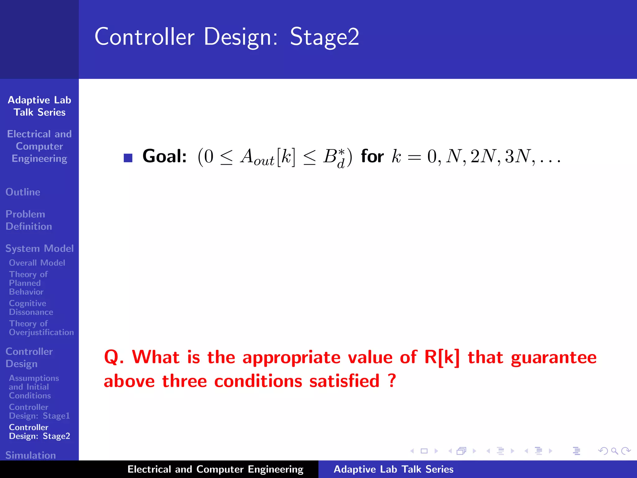 Adaptive Lab
Talk Series
Electrical and
Computer
Engineering
Outline
Problem
Deﬁnition
System Model
Overall Model
Theory of
Planned
Behavior
Cognitive
Dissonance
Theory of
Overjustiﬁcation
Controller
Design
Assumptions
and Initial
Conditions
Controller
Design: Stage1
Controller
Design: Stage2
Simulation
Results
Controller Design: Stage2
Goal: (0 ≤ Aout[k] ≤ B∗
d) for k = 0, N, 2N, 3N, . . .
Q. What is the appropriate value of R[k] that guarantee
above three conditions satisﬁed ?
Electrical and Computer Engineering Adaptive Lab Talk Series
 