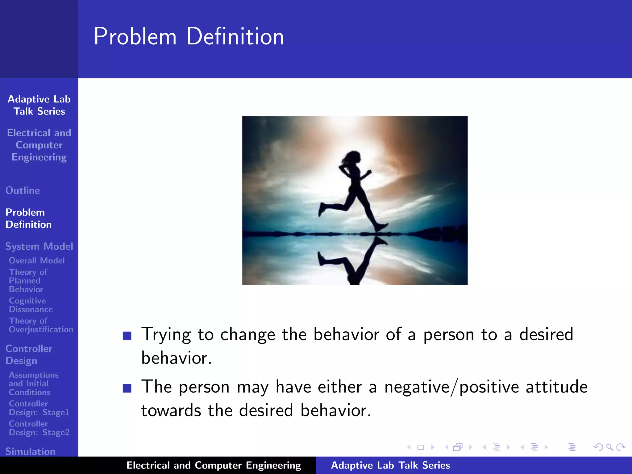 Adaptive Lab
Talk Series
Electrical and
Computer
Engineering
Outline
Problem
Deﬁnition
System Model
Overall Model
Theory of
Planned
Behavior
Cognitive
Dissonance
Theory of
Overjustiﬁcation
Controller
Design
Assumptions
and Initial
Conditions
Controller
Design: Stage1
Controller
Design: Stage2
Simulation
Results
Problem Deﬁnition
Trying to change the behavior of a person to a desired
behavior.
The person may have either a negative/positive attitude
towards the desired behavior.
Electrical and Computer Engineering Adaptive Lab Talk Series
 