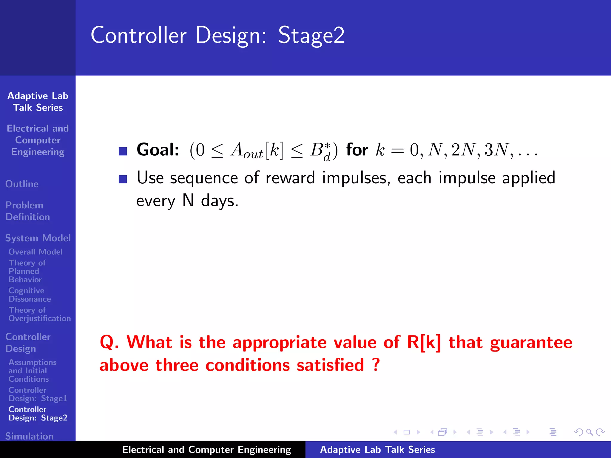 Adaptive Lab
Talk Series
Electrical and
Computer
Engineering
Outline
Problem
Deﬁnition
System Model
Overall Model
Theory of
Planned
Behavior
Cognitive
Dissonance
Theory of
Overjustiﬁcation
Controller
Design
Assumptions
and Initial
Conditions
Controller
Design: Stage1
Controller
Design: Stage2
Simulation
Results
Controller Design: Stage2
Goal: (0 ≤ Aout[k] ≤ B∗
d) for k = 0, N, 2N, 3N, . . .
Use sequence of reward impulses, each impulse applied
every N days.
Q. What is the appropriate value of R[k] that guarantee
above three conditions satisﬁed ?
Electrical and Computer Engineering Adaptive Lab Talk Series
 