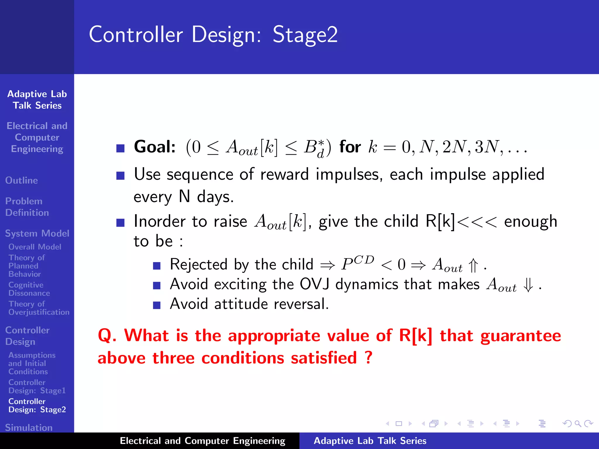 Adaptive Lab
Talk Series
Electrical and
Computer
Engineering
Outline
Problem
Deﬁnition
System Model
Overall Model
Theory of
Planned
Behavior
Cognitive
Dissonance
Theory of
Overjustiﬁcation
Controller
Design
Assumptions
and Initial
Conditions
Controller
Design: Stage1
Controller
Design: Stage2
Simulation
Results
Controller Design: Stage2
Goal: (0 ≤ Aout[k] ≤ B∗
d) for k = 0, N, 2N, 3N, . . .
Use sequence of reward impulses, each impulse applied
every N days.
Inorder to raise Aout[k], give the child R[k]<<< enough
to be :
Rejected by the child ⇒ PCD
< 0 ⇒ Aout ⇑ .
Avoid exciting the OVJ dynamics that makes Aout ⇓ .
Avoid attitude reversal.
Q. What is the appropriate value of R[k] that guarantee
above three conditions satisﬁed ?
Electrical and Computer Engineering Adaptive Lab Talk Series
 