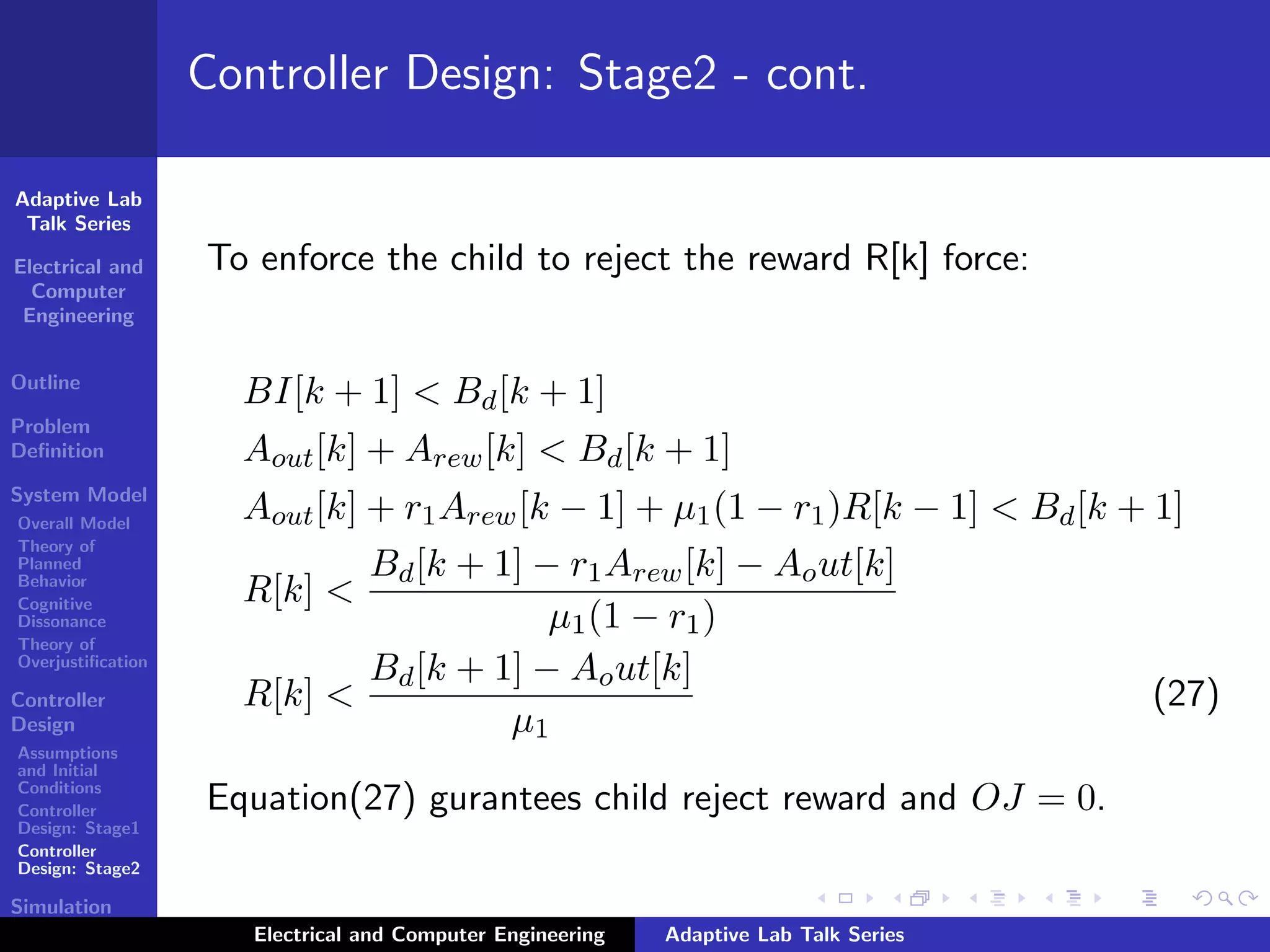 Adaptive Lab
Talk Series
Electrical and
Computer
Engineering
Outline
Problem
Deﬁnition
System Model
Overall Model
Theory of
Planned
Behavior
Cognitive
Dissonance
Theory of
Overjustiﬁcation
Controller
Design
Assumptions
and Initial
Conditions
Controller
Design: Stage1
Controller
Design: Stage2
Simulation
Results
Controller Design: Stage2 - cont.
To enforce the child to reject the reward R[k] force:
BI[k + 1] < Bd[k + 1]
Aout[k] + Arew[k] < Bd[k + 1]
Aout[k] + r1Arew[k − 1] + µ1(1 − r1)R[k − 1] < Bd[k + 1]
R[k] <
Bd[k + 1] − r1Arew[k] − Aout[k]
µ1(1 − r1)
R[k] <
Bd[k + 1] − Aout[k]
µ1
(27)
Equation(27) gurantees child reject reward and OJ = 0.
Electrical and Computer Engineering Adaptive Lab Talk Series
 