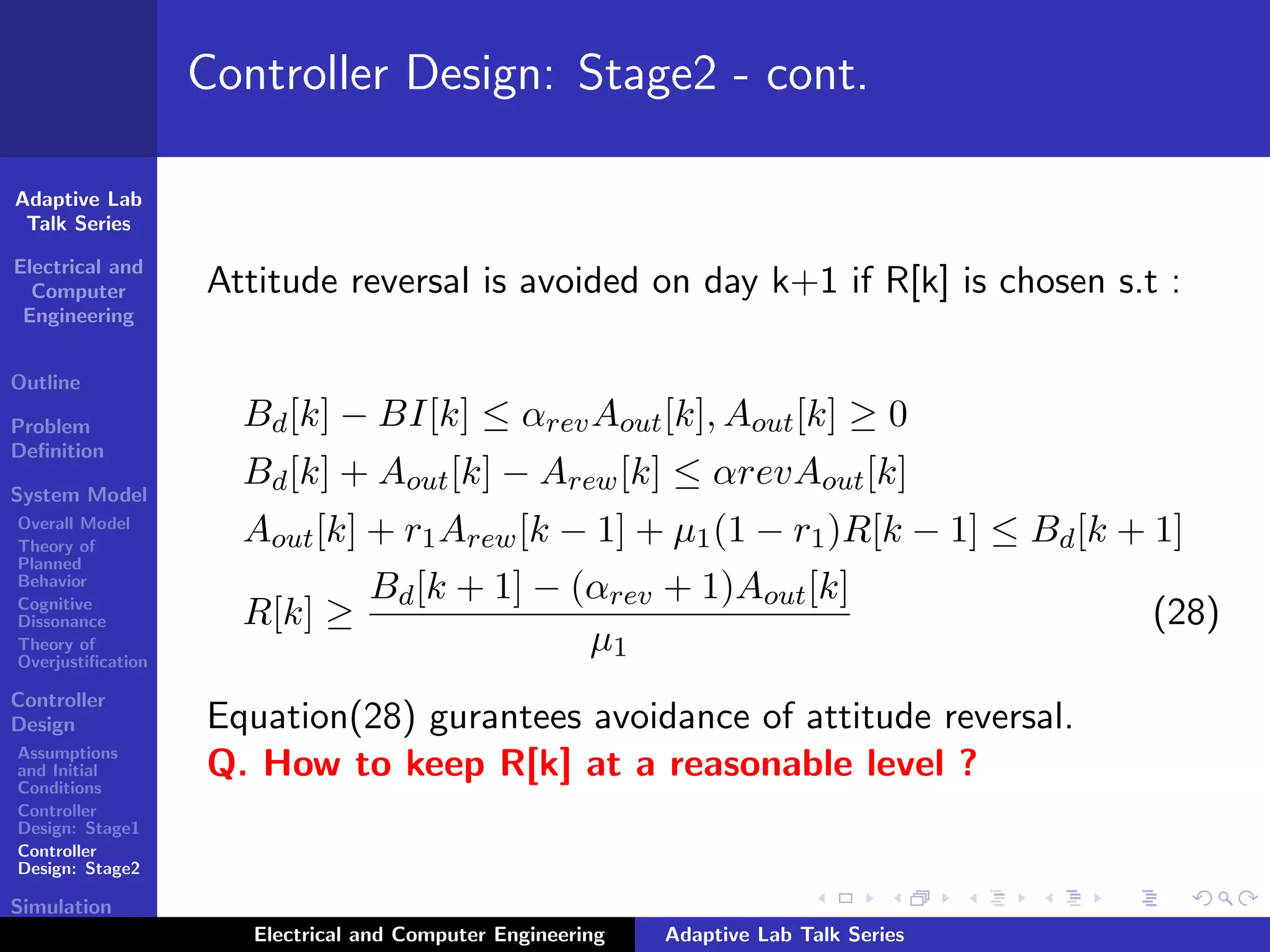 Adaptive Lab
Talk Series
Electrical and
Computer
Engineering
Outline
Problem
Deﬁnition
System Model
Overall Model
Theory of
Planned
Behavior
Cognitive
Dissonance
Theory of
Overjustiﬁcation
Controller
Design
Assumptions
and Initial
Conditions
Controller
Design: Stage1
Controller
Design: Stage2
Simulation
Results
Controller Design: Stage2 - cont.
Attitude reversal is avoided on day k+1 if R[k] is chosen s.t :
Bd[k] − BI[k] ≤ αrevAout[k], Aout[k] ≥ 0
Bd[k] + Aout[k] − Arew[k] ≤ αrevAout[k]
Aout[k] + r1Arew[k − 1] + µ1(1 − r1)R[k − 1] ≤ Bd[k + 1]
R[k] ≥
Bd[k + 1] − (αrev + 1)Aout[k]
µ1
(28)
Equation(28) gurantees avoidance of attitude reversal.
Q. How to keep R[k] at a reasonable level ?
Electrical and Computer Engineering Adaptive Lab Talk Series
 