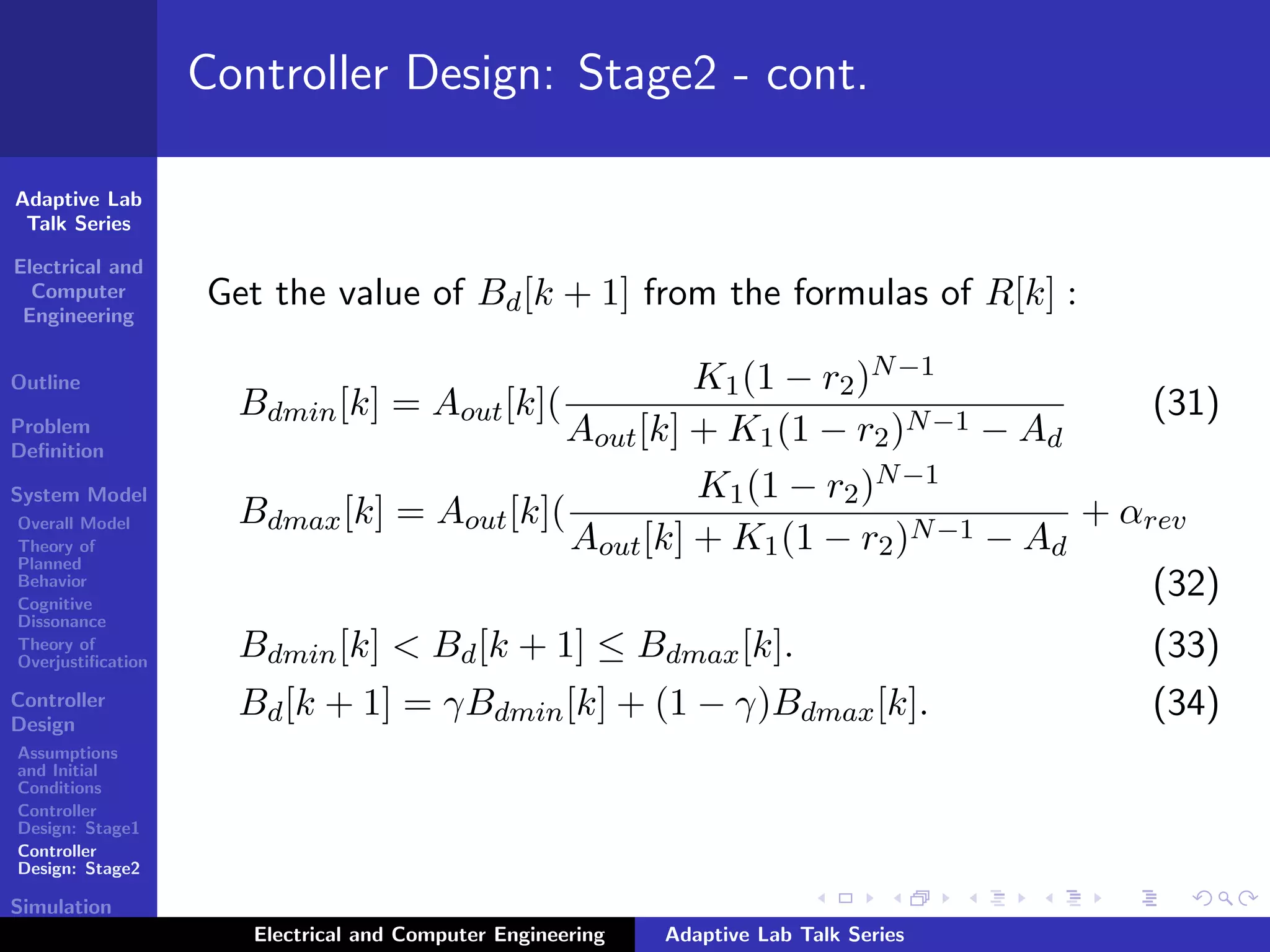 Adaptive Lab
Talk Series
Electrical and
Computer
Engineering
Outline
Problem
Deﬁnition
System Model
Overall Model
Theory of
Planned
Behavior
Cognitive
Dissonance
Theory of
Overjustiﬁcation
Controller
Design
Assumptions
and Initial
Conditions
Controller
Design: Stage1
Controller
Design: Stage2
Simulation
Results
Controller Design: Stage2 - cont.
Get the value of Bd[k + 1] from the formulas of R[k] :
Bdmin[k] = Aout[k](
K1(1 − r2)N−1
Aout[k] + K1(1 − r2)N−1 − Ad
(31)
Bdmax[k] = Aout[k](
K1(1 − r2)N−1
Aout[k] + K1(1 − r2)N−1 − Ad
+ αrev
(32)
Bdmin[k] < Bd[k + 1] ≤ Bdmax[k]. (33)
Bd[k + 1] = γBdmin[k] + (1 − γ)Bdmax[k]. (34)
Electrical and Computer Engineering Adaptive Lab Talk Series
 