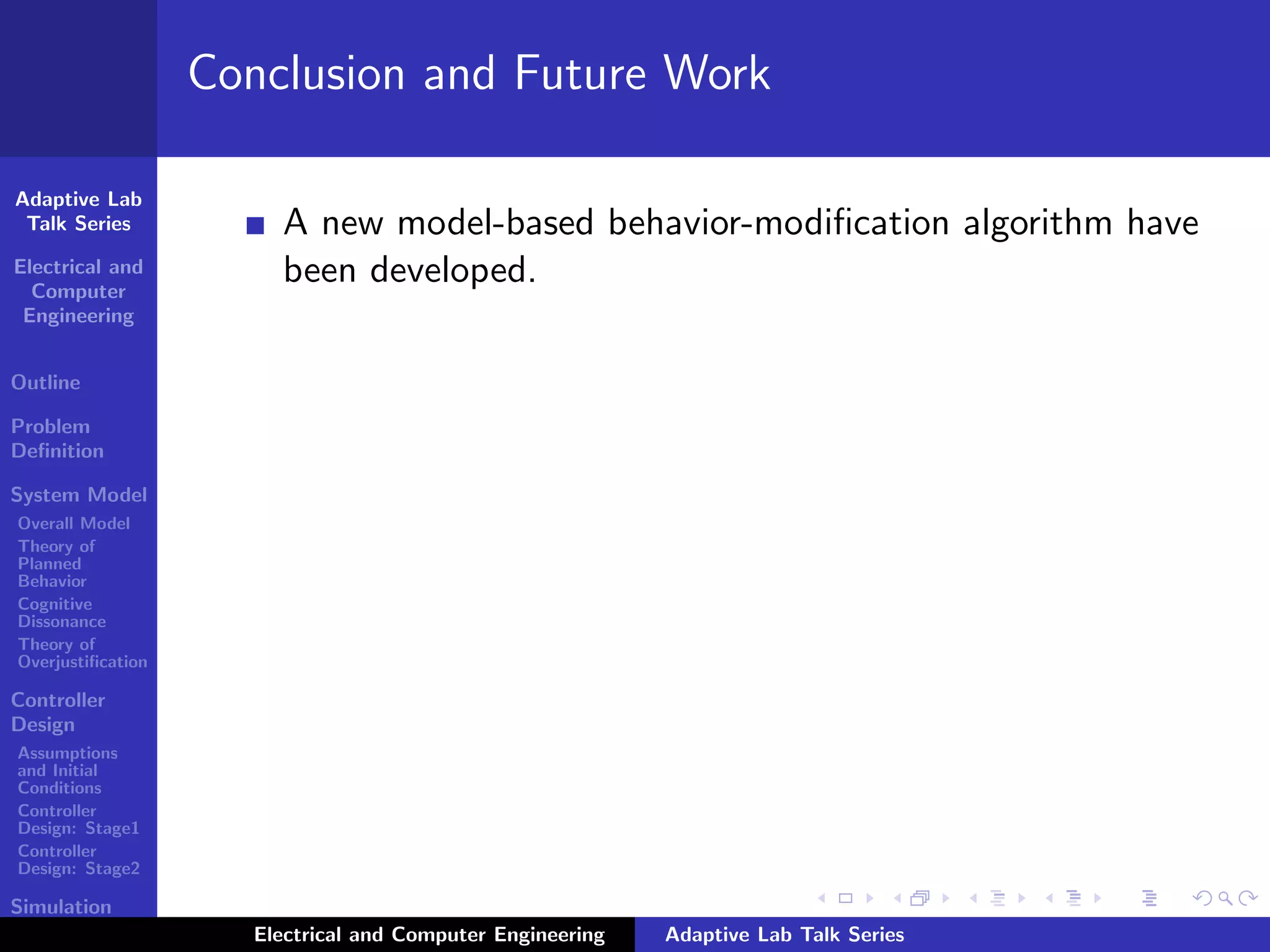Adaptive Lab
Talk Series
Electrical and
Computer
Engineering
Outline
Problem
Deﬁnition
System Model
Overall Model
Theory of
Planned
Behavior
Cognitive
Dissonance
Theory of
Overjustiﬁcation
Controller
Design
Assumptions
and Initial
Conditions
Controller
Design: Stage1
Controller
Design: Stage2
Simulation
Results
Conclusion and Future Work
A new model-based behavior-modiﬁcation algorithm have
been developed.
Electrical and Computer Engineering Adaptive Lab Talk Series
 