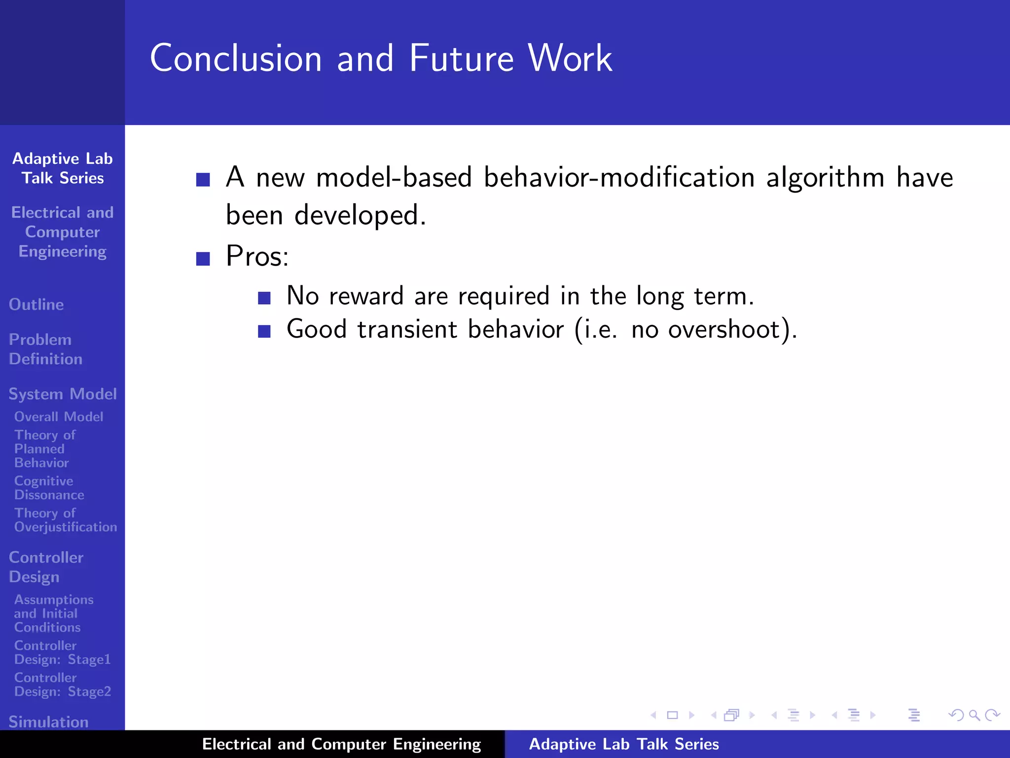 Adaptive Lab
Talk Series
Electrical and
Computer
Engineering
Outline
Problem
Deﬁnition
System Model
Overall Model
Theory of
Planned
Behavior
Cognitive
Dissonance
Theory of
Overjustiﬁcation
Controller
Design
Assumptions
and Initial
Conditions
Controller
Design: Stage1
Controller
Design: Stage2
Simulation
Results
Conclusion and Future Work
A new model-based behavior-modiﬁcation algorithm have
been developed.
Pros:
No reward are required in the long term.
Good transient behavior (i.e. no overshoot).
Electrical and Computer Engineering Adaptive Lab Talk Series
 