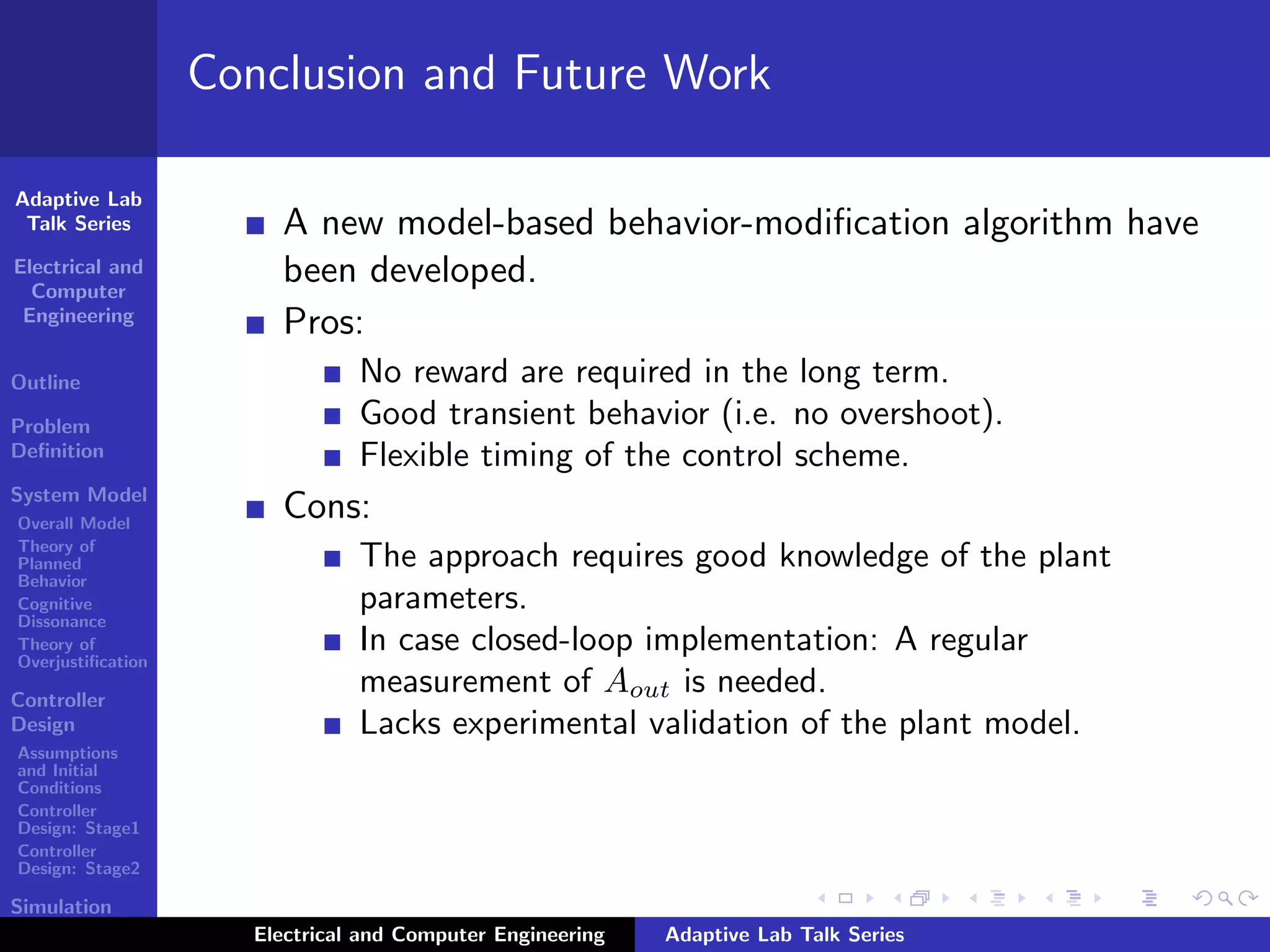 Adaptive Lab
Talk Series
Electrical and
Computer
Engineering
Outline
Problem
Deﬁnition
System Model
Overall Model
Theory of
Planned
Behavior
Cognitive
Dissonance
Theory of
Overjustiﬁcation
Controller
Design
Assumptions
and Initial
Conditions
Controller
Design: Stage1
Controller
Design: Stage2
Simulation
Results
Conclusion and Future Work
A new model-based behavior-modiﬁcation algorithm have
been developed.
Pros:
No reward are required in the long term.
Good transient behavior (i.e. no overshoot).
Flexible timing of the control scheme.
Cons:
The approach requires good knowledge of the plant
parameters.
In case closed-loop implementation: A regular
measurement of Aout is needed.
Lacks experimental validation of the plant model.
Electrical and Computer Engineering Adaptive Lab Talk Series
 