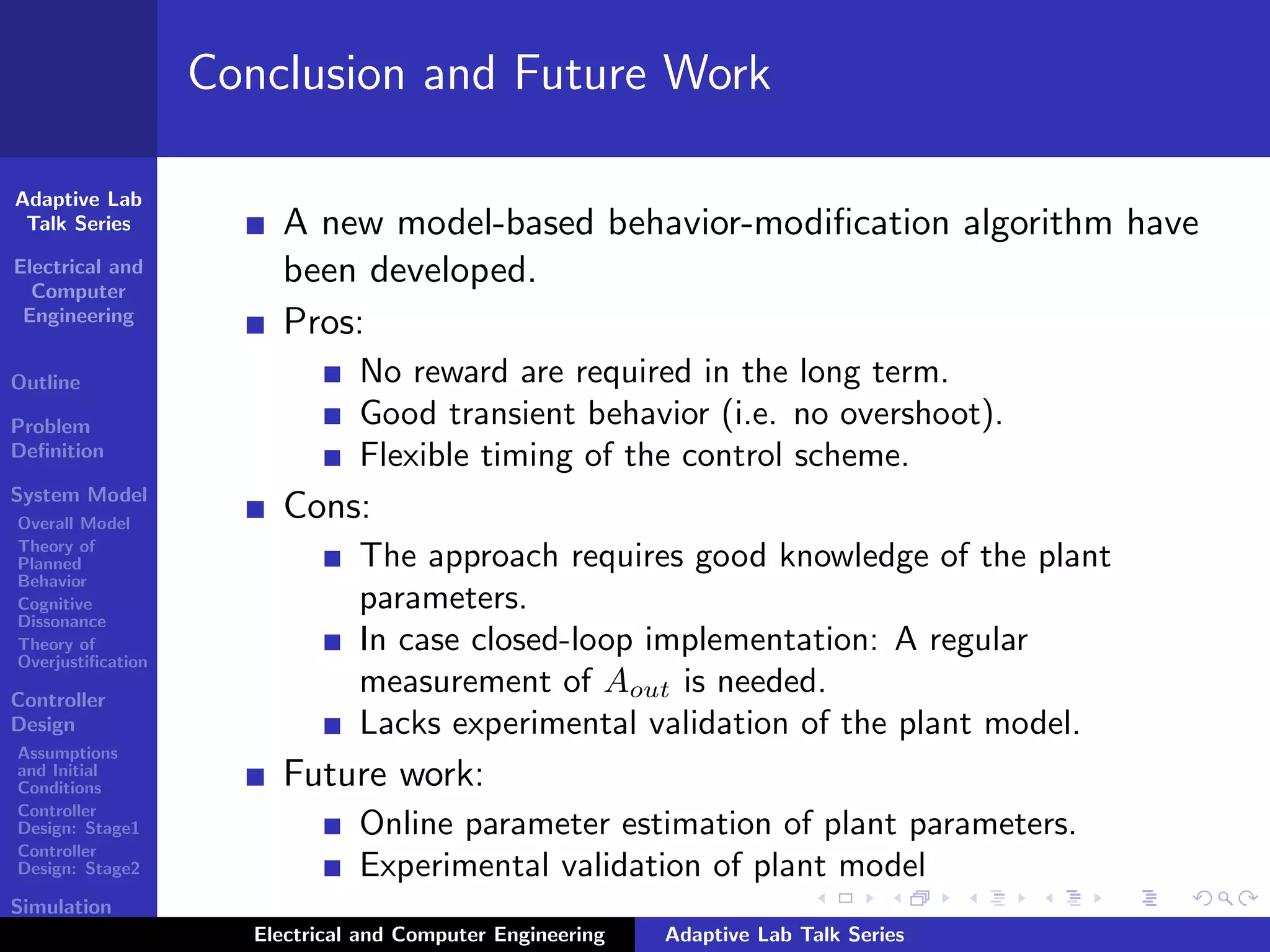 Adaptive Lab
Talk Series
Electrical and
Computer
Engineering
Outline
Problem
Deﬁnition
System Model
Overall Model
Theory of
Planned
Behavior
Cognitive
Dissonance
Theory of
Overjustiﬁcation
Controller
Design
Assumptions
and Initial
Conditions
Controller
Design: Stage1
Controller
Design: Stage2
Simulation
Results
Conclusion and Future Work
A new model-based behavior-modiﬁcation algorithm have
been developed.
Pros:
No reward are required in the long term.
Good transient behavior (i.e. no overshoot).
Flexible timing of the control scheme.
Cons:
The approach requires good knowledge of the plant
parameters.
In case closed-loop implementation: A regular
measurement of Aout is needed.
Lacks experimental validation of the plant model.
Future work:
Online parameter estimation of plant parameters.
Experimental validation of plant model
Electrical and Computer Engineering Adaptive Lab Talk Series
 