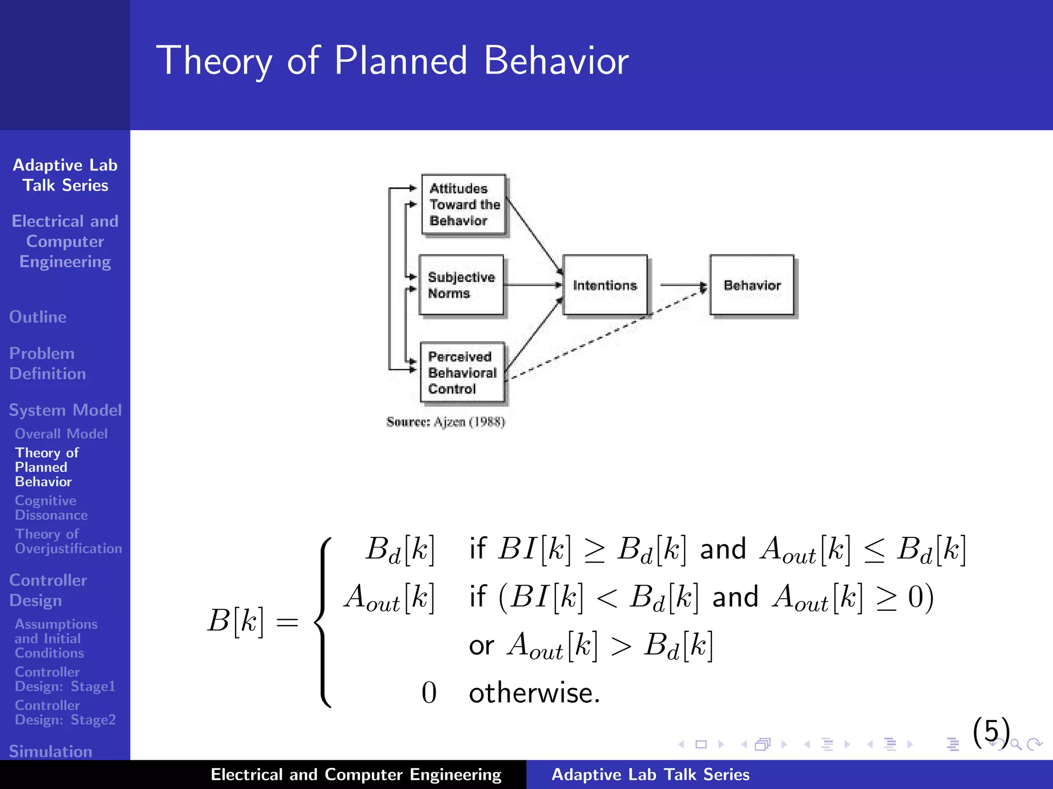 Adaptive Lab
Talk Series
Electrical and
Computer
Engineering
Outline
Problem
Deﬁnition
System Model
Overall Model
Theory of
Planned
Behavior
Cognitive
Dissonance
Theory of
Overjustiﬁcation
Controller
Design
Assumptions
and Initial
Conditions
Controller
Design: Stage1
Controller
Design: Stage2
Simulation
Results
Theory of Planned Behavior
B[k] =



Bd[k] if BI[k] ≥ Bd[k] and Aout[k] ≤ Bd[k]
Aout[k] if (BI[k] < Bd[k] and Aout[k] ≥ 0)
or Aout[k] > Bd[k]
0 otherwise.
(5)
Electrical and Computer Engineering Adaptive Lab Talk Series
 