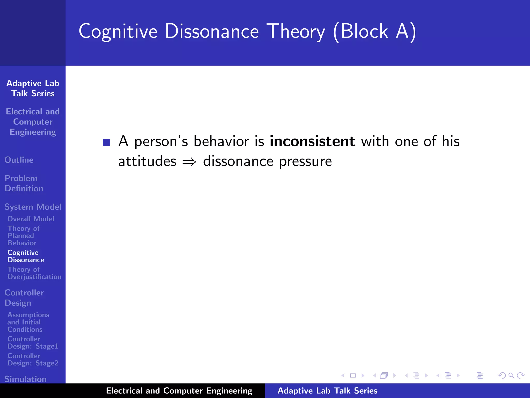 Adaptive Lab
Talk Series
Electrical and
Computer
Engineering
Outline
Problem
Deﬁnition
System Model
Overall Model
Theory of
Planned
Behavior
Cognitive
Dissonance
Theory of
Overjustiﬁcation
Controller
Design
Assumptions
and Initial
Conditions
Controller
Design: Stage1
Controller
Design: Stage2
Simulation
Results
Cognitive Dissonance Theory (Block A)
A person’s behavior is inconsistent with one of his
attitudes ⇒ dissonance pressure
Electrical and Computer Engineering Adaptive Lab Talk Series
 