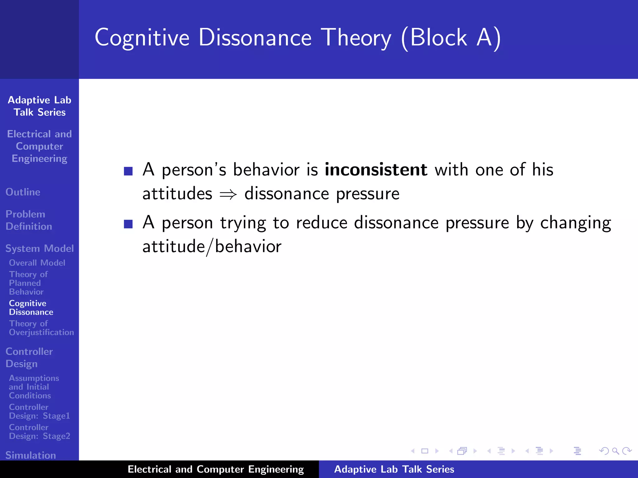 Adaptive Lab
Talk Series
Electrical and
Computer
Engineering
Outline
Problem
Deﬁnition
System Model
Overall Model
Theory of
Planned
Behavior
Cognitive
Dissonance
Theory of
Overjustiﬁcation
Controller
Design
Assumptions
and Initial
Conditions
Controller
Design: Stage1
Controller
Design: Stage2
Simulation
Results
Cognitive Dissonance Theory (Block A)
A person’s behavior is inconsistent with one of his
attitudes ⇒ dissonance pressure
A person trying to reduce dissonance pressure by changing
attitude/behavior
Electrical and Computer Engineering Adaptive Lab Talk Series
 